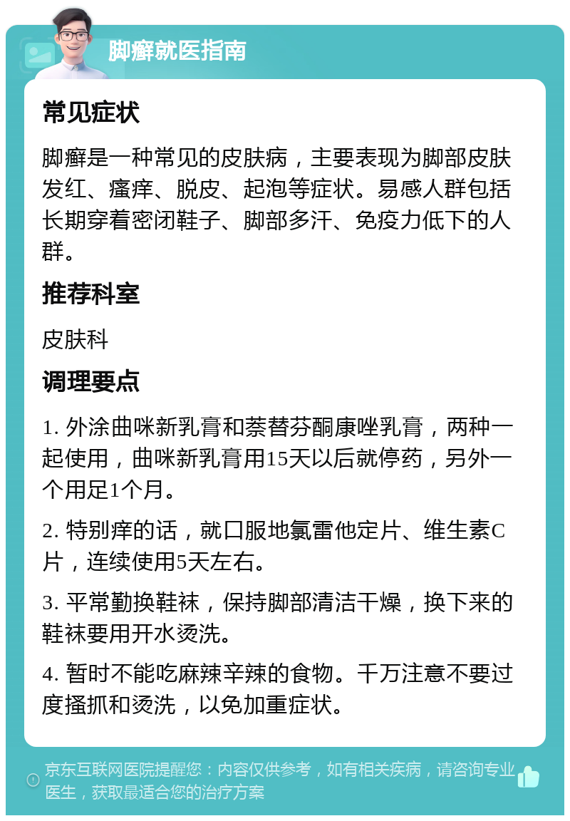 脚癣就医指南 常见症状 脚癣是一种常见的皮肤病，主要表现为脚部皮肤发红、瘙痒、脱皮、起泡等症状。易感人群包括长期穿着密闭鞋子、脚部多汗、免疫力低下的人群。 推荐科室 皮肤科 调理要点 1. 外涂曲咪新乳膏和萘替芬酮康唑乳膏，两种一起使用，曲咪新乳膏用15天以后就停药，另外一个用足1个月。 2. 特别痒的话，就口服地氯雷他定片、维生素C片，连续使用5天左右。 3. 平常勤换鞋袜，保持脚部清洁干燥，换下来的鞋袜要用开水烫洗。 4. 暂时不能吃麻辣辛辣的食物。千万注意不要过度搔抓和烫洗，以免加重症状。