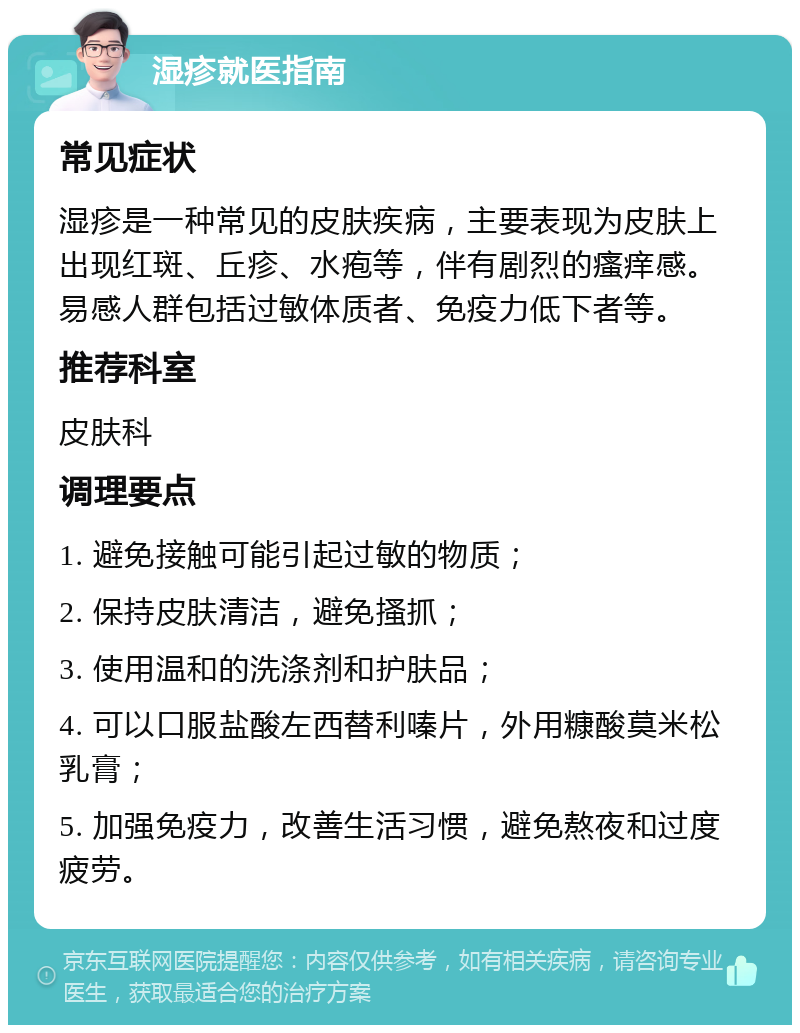 湿疹就医指南 常见症状 湿疹是一种常见的皮肤疾病，主要表现为皮肤上出现红斑、丘疹、水疱等，伴有剧烈的瘙痒感。易感人群包括过敏体质者、免疫力低下者等。 推荐科室 皮肤科 调理要点 1. 避免接触可能引起过敏的物质； 2. 保持皮肤清洁，避免搔抓； 3. 使用温和的洗涤剂和护肤品； 4. 可以口服盐酸左西替利嗪片，外用糠酸莫米松乳膏； 5. 加强免疫力，改善生活习惯，避免熬夜和过度疲劳。