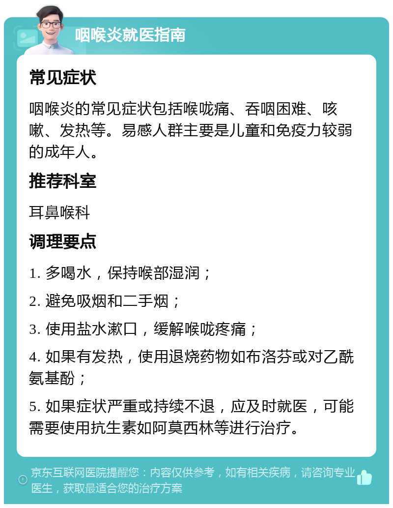 咽喉炎就医指南 常见症状 咽喉炎的常见症状包括喉咙痛、吞咽困难、咳嗽、发热等。易感人群主要是儿童和免疫力较弱的成年人。 推荐科室 耳鼻喉科 调理要点 1. 多喝水，保持喉部湿润； 2. 避免吸烟和二手烟； 3. 使用盐水漱口，缓解喉咙疼痛； 4. 如果有发热，使用退烧药物如布洛芬或对乙酰氨基酚； 5. 如果症状严重或持续不退，应及时就医，可能需要使用抗生素如阿莫西林等进行治疗。