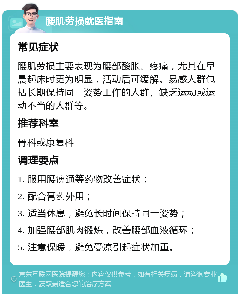 腰肌劳损就医指南 常见症状 腰肌劳损主要表现为腰部酸胀、疼痛，尤其在早晨起床时更为明显，活动后可缓解。易感人群包括长期保持同一姿势工作的人群、缺乏运动或运动不当的人群等。 推荐科室 骨科或康复科 调理要点 1. 服用腰痹通等药物改善症状； 2. 配合膏药外用； 3. 适当休息，避免长时间保持同一姿势； 4. 加强腰部肌肉锻炼，改善腰部血液循环； 5. 注意保暖，避免受凉引起症状加重。