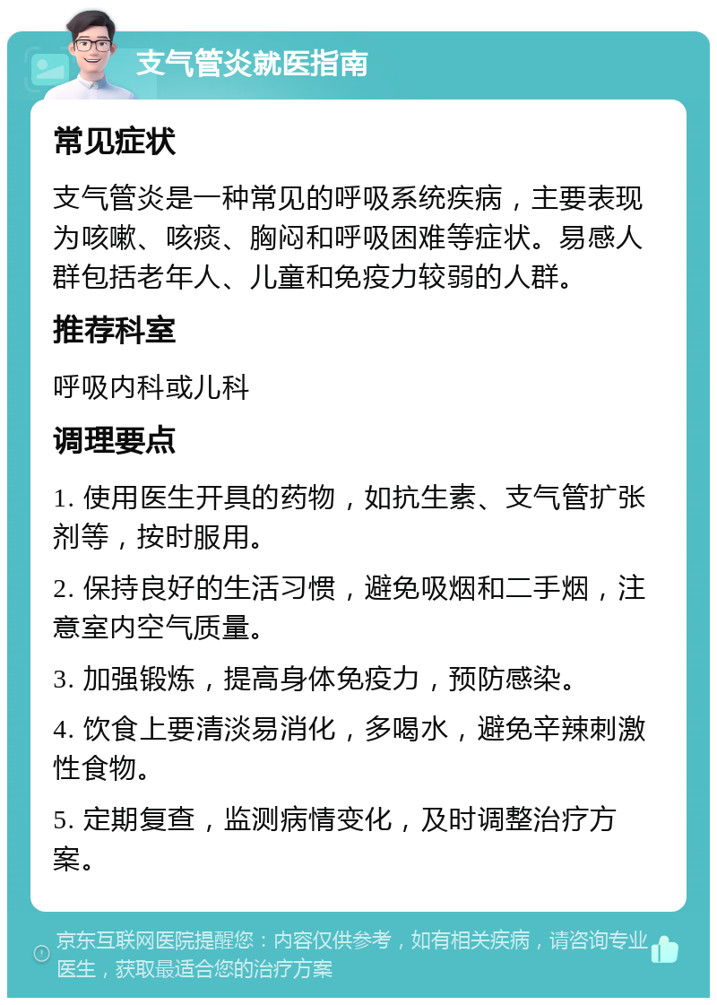 支气管炎就医指南 常见症状 支气管炎是一种常见的呼吸系统疾病，主要表现为咳嗽、咳痰、胸闷和呼吸困难等症状。易感人群包括老年人、儿童和免疫力较弱的人群。 推荐科室 呼吸内科或儿科 调理要点 1. 使用医生开具的药物，如抗生素、支气管扩张剂等，按时服用。 2. 保持良好的生活习惯，避免吸烟和二手烟，注意室内空气质量。 3. 加强锻炼，提高身体免疫力，预防感染。 4. 饮食上要清淡易消化，多喝水，避免辛辣刺激性食物。 5. 定期复查，监测病情变化，及时调整治疗方案。