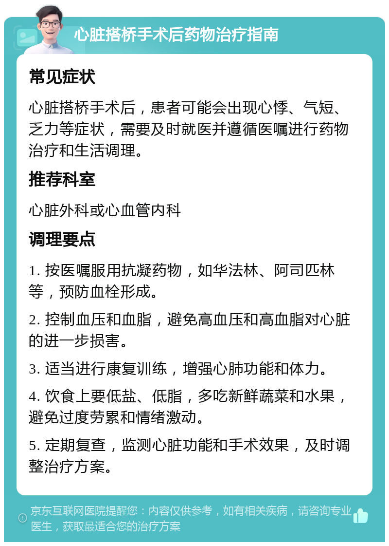 心脏搭桥手术后药物治疗指南 常见症状 心脏搭桥手术后，患者可能会出现心悸、气短、乏力等症状，需要及时就医并遵循医嘱进行药物治疗和生活调理。 推荐科室 心脏外科或心血管内科 调理要点 1. 按医嘱服用抗凝药物，如华法林、阿司匹林等，预防血栓形成。 2. 控制血压和血脂，避免高血压和高血脂对心脏的进一步损害。 3. 适当进行康复训练，增强心肺功能和体力。 4. 饮食上要低盐、低脂，多吃新鲜蔬菜和水果，避免过度劳累和情绪激动。 5. 定期复查，监测心脏功能和手术效果，及时调整治疗方案。