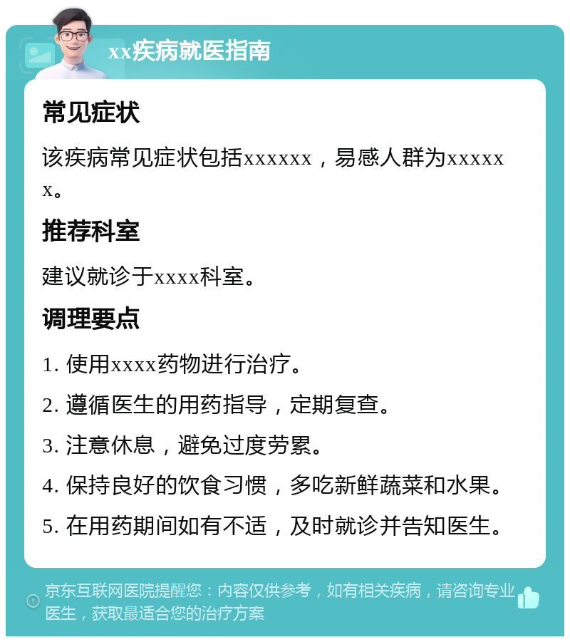 xx疾病就医指南 常见症状 该疾病常见症状包括xxxxxx，易感人群为xxxxxx。 推荐科室 建议就诊于xxxx科室。 调理要点 1. 使用xxxx药物进行治疗。 2. 遵循医生的用药指导，定期复查。 3. 注意休息，避免过度劳累。 4. 保持良好的饮食习惯，多吃新鲜蔬菜和水果。 5. 在用药期间如有不适，及时就诊并告知医生。