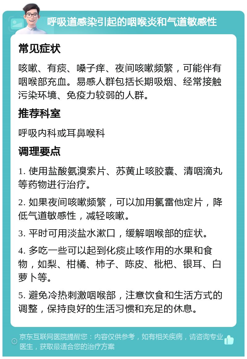 呼吸道感染引起的咽喉炎和气道敏感性 常见症状 咳嗽、有痰、嗓子痒、夜间咳嗽频繁，可能伴有咽喉部充血。易感人群包括长期吸烟、经常接触污染环境、免疫力较弱的人群。 推荐科室 呼吸内科或耳鼻喉科 调理要点 1. 使用盐酸氨溴索片、苏黄止咳胶囊、清咽滴丸等药物进行治疗。 2. 如果夜间咳嗽频繁，可以加用氯雷他定片，降低气道敏感性，减轻咳嗽。 3. 平时可用淡盐水漱口，缓解咽喉部的症状。 4. 多吃一些可以起到化痰止咳作用的水果和食物，如梨、柑橘、柿子、陈皮、枇杷、银耳、白萝卜等。 5. 避免冷热刺激咽喉部，注意饮食和生活方式的调整，保持良好的生活习惯和充足的休息。