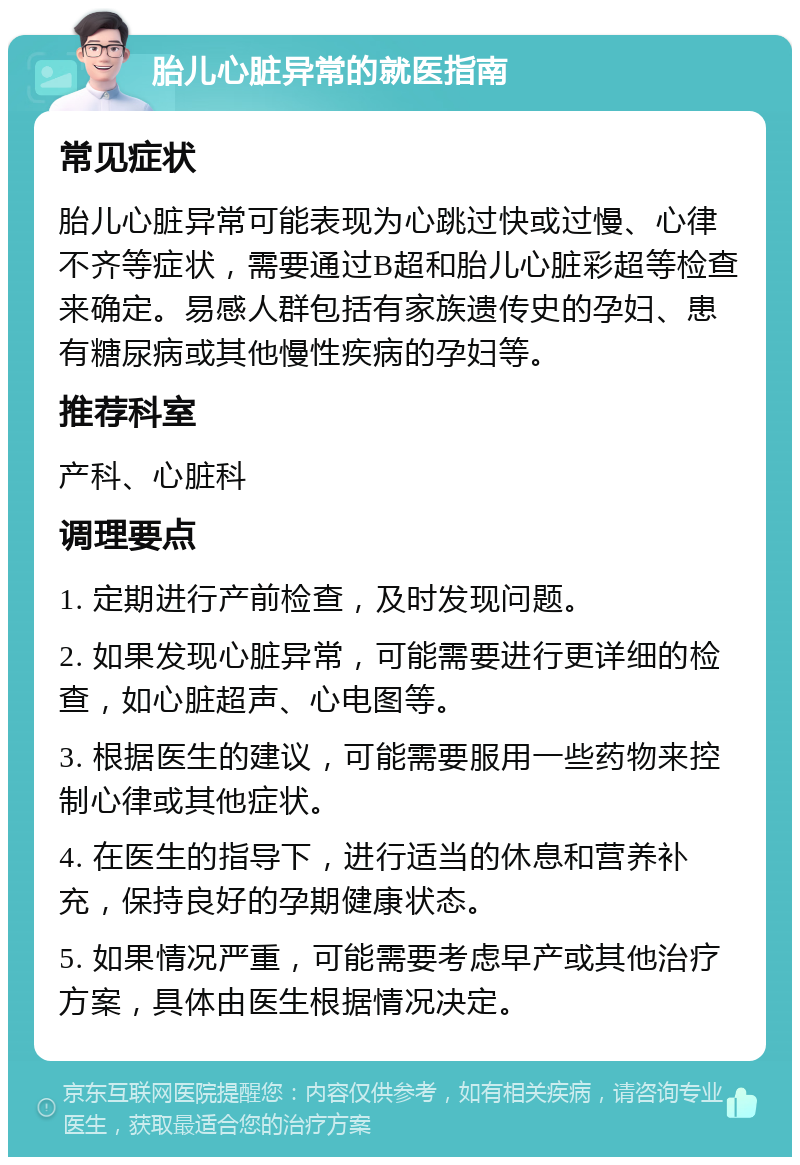 胎儿心脏异常的就医指南 常见症状 胎儿心脏异常可能表现为心跳过快或过慢、心律不齐等症状，需要通过B超和胎儿心脏彩超等检查来确定。易感人群包括有家族遗传史的孕妇、患有糖尿病或其他慢性疾病的孕妇等。 推荐科室 产科、心脏科 调理要点 1. 定期进行产前检查，及时发现问题。 2. 如果发现心脏异常，可能需要进行更详细的检查，如心脏超声、心电图等。 3. 根据医生的建议，可能需要服用一些药物来控制心律或其他症状。 4. 在医生的指导下，进行适当的休息和营养补充，保持良好的孕期健康状态。 5. 如果情况严重，可能需要考虑早产或其他治疗方案，具体由医生根据情况决定。