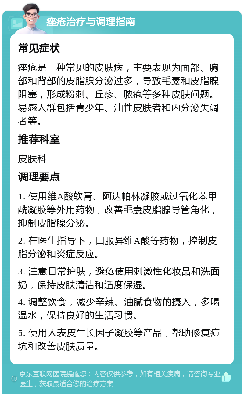 痤疮治疗与调理指南 常见症状 痤疮是一种常见的皮肤病，主要表现为面部、胸部和背部的皮脂腺分泌过多，导致毛囊和皮脂腺阻塞，形成粉刺、丘疹、脓疱等多种皮肤问题。易感人群包括青少年、油性皮肤者和内分泌失调者等。 推荐科室 皮肤科 调理要点 1. 使用维A酸软膏、阿达帕林凝胶或过氧化苯甲酰凝胶等外用药物，改善毛囊皮脂腺导管角化，抑制皮脂腺分泌。 2. 在医生指导下，口服异维A酸等药物，控制皮脂分泌和炎症反应。 3. 注意日常护肤，避免使用刺激性化妆品和洗面奶，保持皮肤清洁和适度保湿。 4. 调整饮食，减少辛辣、油腻食物的摄入，多喝温水，保持良好的生活习惯。 5. 使用人表皮生长因子凝胶等产品，帮助修复痘坑和改善皮肤质量。