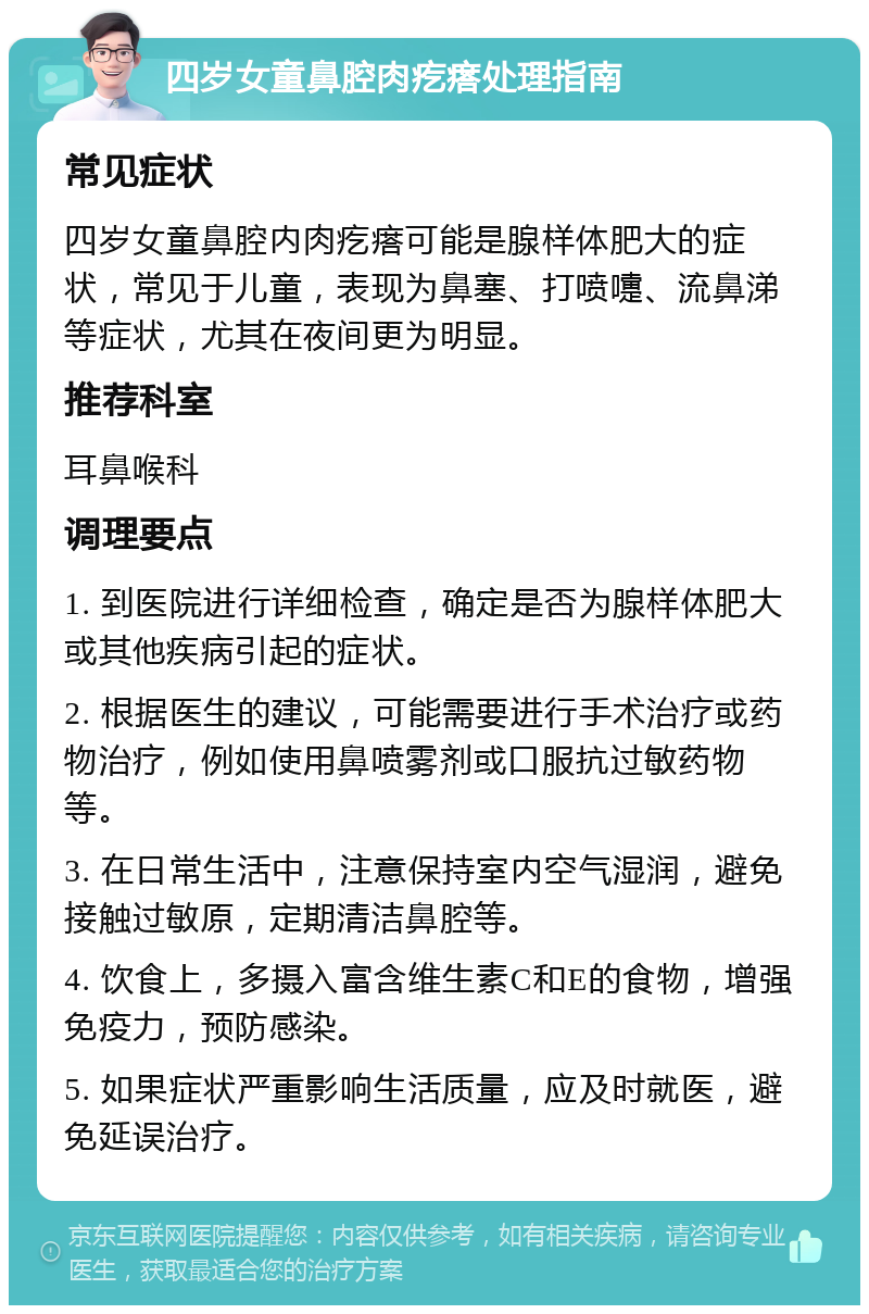 四岁女童鼻腔肉疙瘩处理指南 常见症状 四岁女童鼻腔内肉疙瘩可能是腺样体肥大的症状，常见于儿童，表现为鼻塞、打喷嚏、流鼻涕等症状，尤其在夜间更为明显。 推荐科室 耳鼻喉科 调理要点 1. 到医院进行详细检查，确定是否为腺样体肥大或其他疾病引起的症状。 2. 根据医生的建议，可能需要进行手术治疗或药物治疗，例如使用鼻喷雾剂或口服抗过敏药物等。 3. 在日常生活中，注意保持室内空气湿润，避免接触过敏原，定期清洁鼻腔等。 4. 饮食上，多摄入富含维生素C和E的食物，增强免疫力，预防感染。 5. 如果症状严重影响生活质量，应及时就医，避免延误治疗。