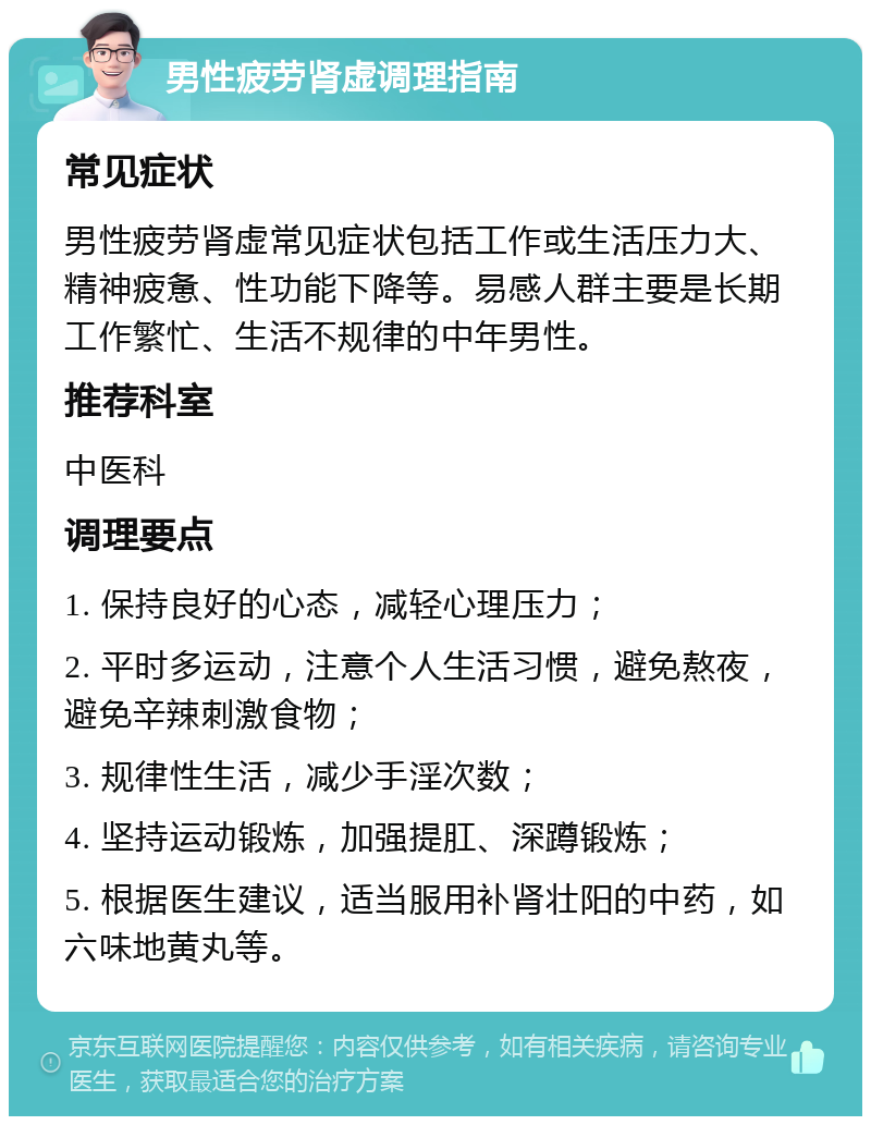 男性疲劳肾虚调理指南 常见症状 男性疲劳肾虚常见症状包括工作或生活压力大、精神疲惫、性功能下降等。易感人群主要是长期工作繁忙、生活不规律的中年男性。 推荐科室 中医科 调理要点 1. 保持良好的心态，减轻心理压力； 2. 平时多运动，注意个人生活习惯，避免熬夜，避免辛辣刺激食物； 3. 规律性生活，减少手淫次数； 4. 坚持运动锻炼，加强提肛、深蹲锻炼； 5. 根据医生建议，适当服用补肾壮阳的中药，如六味地黄丸等。