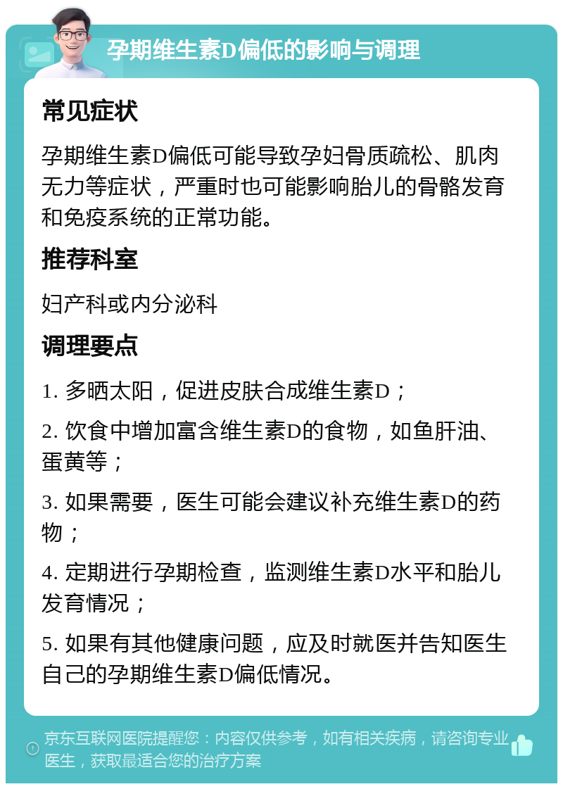 孕期维生素D偏低的影响与调理 常见症状 孕期维生素D偏低可能导致孕妇骨质疏松、肌肉无力等症状，严重时也可能影响胎儿的骨骼发育和免疫系统的正常功能。 推荐科室 妇产科或内分泌科 调理要点 1. 多晒太阳，促进皮肤合成维生素D； 2. 饮食中增加富含维生素D的食物，如鱼肝油、蛋黄等； 3. 如果需要，医生可能会建议补充维生素D的药物； 4. 定期进行孕期检查，监测维生素D水平和胎儿发育情况； 5. 如果有其他健康问题，应及时就医并告知医生自己的孕期维生素D偏低情况。