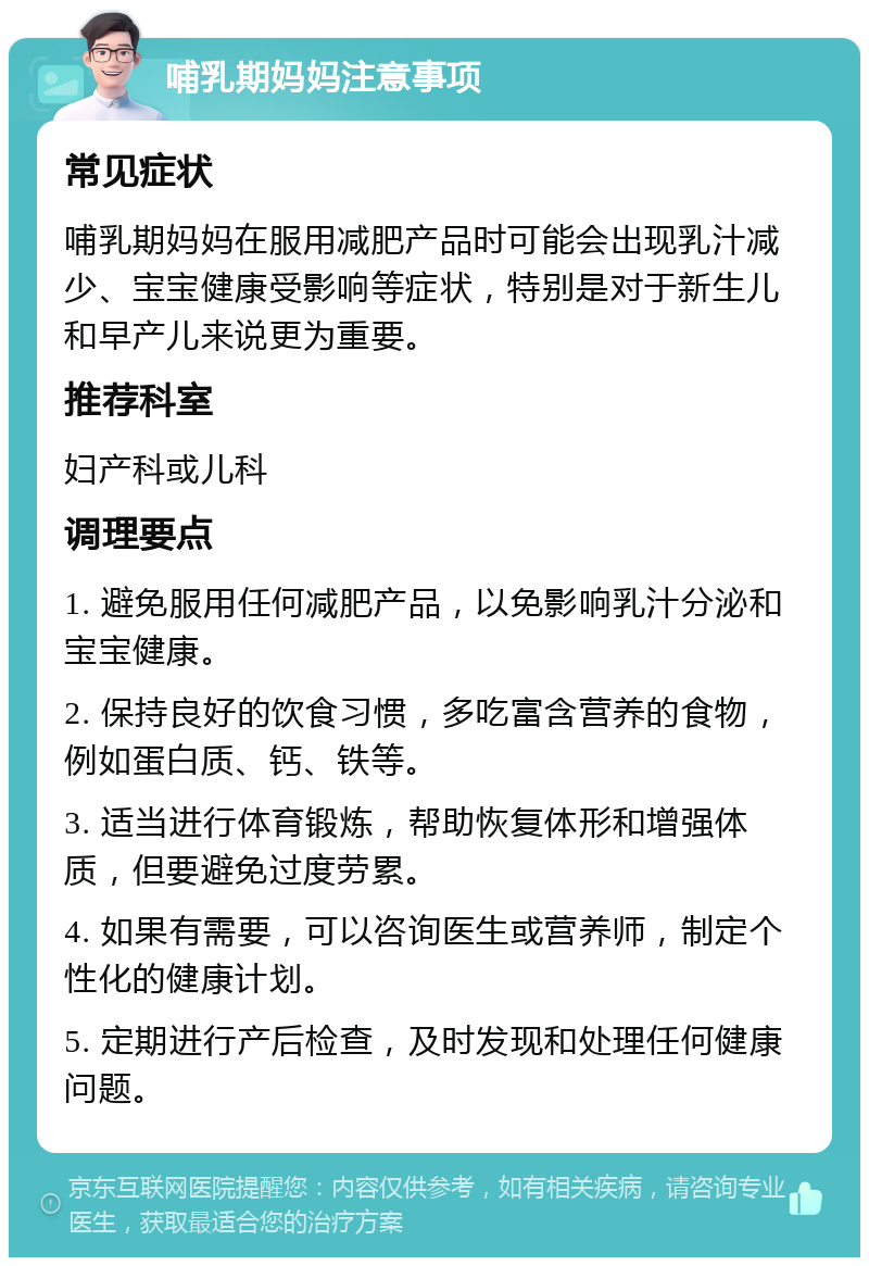 哺乳期妈妈注意事项 常见症状 哺乳期妈妈在服用减肥产品时可能会出现乳汁减少、宝宝健康受影响等症状，特别是对于新生儿和早产儿来说更为重要。 推荐科室 妇产科或儿科 调理要点 1. 避免服用任何减肥产品，以免影响乳汁分泌和宝宝健康。 2. 保持良好的饮食习惯，多吃富含营养的食物，例如蛋白质、钙、铁等。 3. 适当进行体育锻炼，帮助恢复体形和增强体质，但要避免过度劳累。 4. 如果有需要，可以咨询医生或营养师，制定个性化的健康计划。 5. 定期进行产后检查，及时发现和处理任何健康问题。