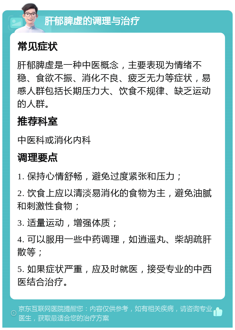 肝郁脾虚的调理与治疗 常见症状 肝郁脾虚是一种中医概念，主要表现为情绪不稳、食欲不振、消化不良、疲乏无力等症状，易感人群包括长期压力大、饮食不规律、缺乏运动的人群。 推荐科室 中医科或消化内科 调理要点 1. 保持心情舒畅，避免过度紧张和压力； 2. 饮食上应以清淡易消化的食物为主，避免油腻和刺激性食物； 3. 适量运动，增强体质； 4. 可以服用一些中药调理，如逍遥丸、柴胡疏肝散等； 5. 如果症状严重，应及时就医，接受专业的中西医结合治疗。