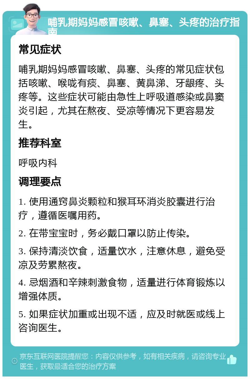 哺乳期妈妈感冒咳嗽、鼻塞、头疼的治疗指南 常见症状 哺乳期妈妈感冒咳嗽、鼻塞、头疼的常见症状包括咳嗽、喉咙有痰、鼻塞、黄鼻涕、牙龈疼、头疼等。这些症状可能由急性上呼吸道感染或鼻窦炎引起，尤其在熬夜、受凉等情况下更容易发生。 推荐科室 呼吸内科 调理要点 1. 使用通窍鼻炎颗粒和猴耳环消炎胶囊进行治疗，遵循医嘱用药。 2. 在带宝宝时，务必戴口罩以防止传染。 3. 保持清淡饮食，适量饮水，注意休息，避免受凉及劳累熬夜。 4. 忌烟酒和辛辣刺激食物，适量进行体育锻炼以增强体质。 5. 如果症状加重或出现不适，应及时就医或线上咨询医生。