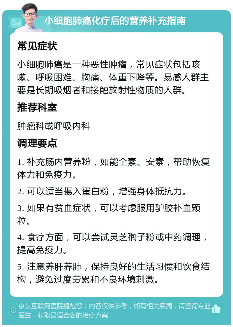 小细胞肺癌化疗后的营养补充指南 常见症状 小细胞肺癌是一种恶性肿瘤，常见症状包括咳嗽、呼吸困难、胸痛、体重下降等。易感人群主要是长期吸烟者和接触放射性物质的人群。 推荐科室 肿瘤科或呼吸内科 调理要点 1. 补充肠内营养粉，如能全素、安素，帮助恢复体力和免疫力。 2. 可以适当摄入蛋白粉，增强身体抵抗力。 3. 如果有贫血症状，可以考虑服用驴胶补血颗粒。 4. 食疗方面，可以尝试灵芝孢子粉或中药调理，提高免疫力。 5. 注意养肝养肺，保持良好的生活习惯和饮食结构，避免过度劳累和不良环境刺激。