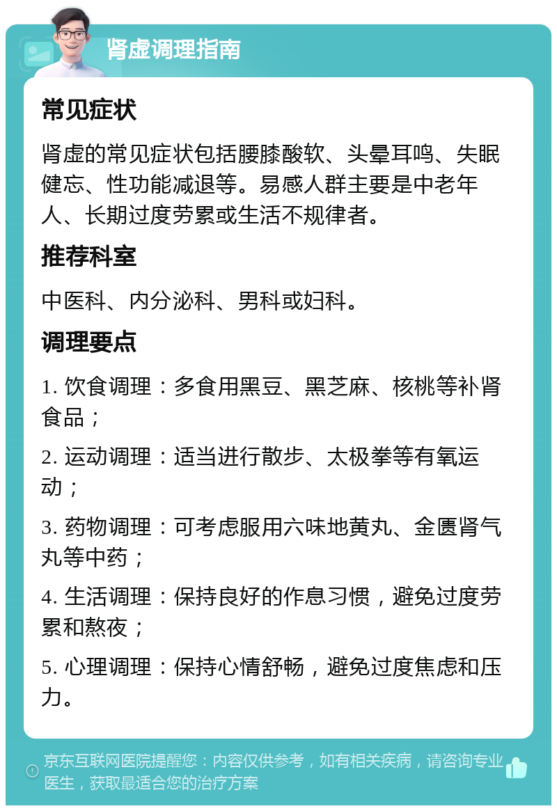 肾虚调理指南 常见症状 肾虚的常见症状包括腰膝酸软、头晕耳鸣、失眠健忘、性功能减退等。易感人群主要是中老年人、长期过度劳累或生活不规律者。 推荐科室 中医科、内分泌科、男科或妇科。 调理要点 1. 饮食调理：多食用黑豆、黑芝麻、核桃等补肾食品； 2. 运动调理：适当进行散步、太极拳等有氧运动； 3. 药物调理：可考虑服用六味地黄丸、金匮肾气丸等中药； 4. 生活调理：保持良好的作息习惯，避免过度劳累和熬夜； 5. 心理调理：保持心情舒畅，避免过度焦虑和压力。