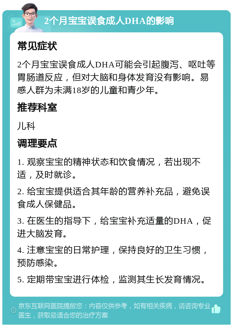 2个月宝宝误食成人DHA的影响 常见症状 2个月宝宝误食成人DHA可能会引起腹泻、呕吐等胃肠道反应，但对大脑和身体发育没有影响。易感人群为未满18岁的儿童和青少年。 推荐科室 儿科 调理要点 1. 观察宝宝的精神状态和饮食情况，若出现不适，及时就诊。 2. 给宝宝提供适合其年龄的营养补充品，避免误食成人保健品。 3. 在医生的指导下，给宝宝补充适量的DHA，促进大脑发育。 4. 注意宝宝的日常护理，保持良好的卫生习惯，预防感染。 5. 定期带宝宝进行体检，监测其生长发育情况。