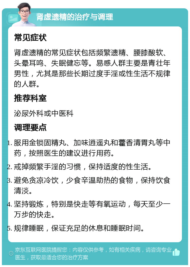 肾虚遗精的治疗与调理 常见症状 肾虚遗精的常见症状包括频繁遗精、腰膝酸软、头晕耳鸣、失眠健忘等。易感人群主要是青壮年男性，尤其是那些长期过度手淫或性生活不规律的人群。 推荐科室 泌尿外科或中医科 调理要点 服用金锁固精丸、加味逍遥丸和藿香清胃丸等中药，按照医生的建议进行用药。 戒掉频繁手淫的习惯，保持适度的性生活。 避免贪凉冷饮，少食辛温助热的食物，保持饮食清淡。 坚持锻炼，特别是快走等有氧运动，每天至少一万步的快走。 规律睡眠，保证充足的休息和睡眠时间。