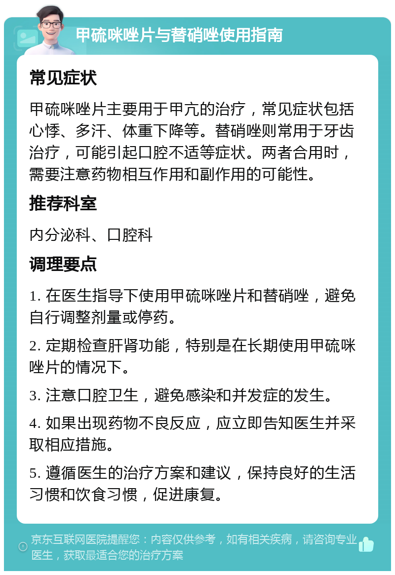 甲硫咪唑片与替硝唑使用指南 常见症状 甲硫咪唑片主要用于甲亢的治疗，常见症状包括心悸、多汗、体重下降等。替硝唑则常用于牙齿治疗，可能引起口腔不适等症状。两者合用时，需要注意药物相互作用和副作用的可能性。 推荐科室 内分泌科、口腔科 调理要点 1. 在医生指导下使用甲硫咪唑片和替硝唑，避免自行调整剂量或停药。 2. 定期检查肝肾功能，特别是在长期使用甲硫咪唑片的情况下。 3. 注意口腔卫生，避免感染和并发症的发生。 4. 如果出现药物不良反应，应立即告知医生并采取相应措施。 5. 遵循医生的治疗方案和建议，保持良好的生活习惯和饮食习惯，促进康复。