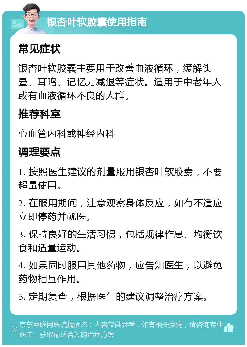 银杏叶软胶囊使用指南 常见症状 银杏叶软胶囊主要用于改善血液循环，缓解头晕、耳鸣、记忆力减退等症状。适用于中老年人或有血液循环不良的人群。 推荐科室 心血管内科或神经内科 调理要点 1. 按照医生建议的剂量服用银杏叶软胶囊，不要超量使用。 2. 在服用期间，注意观察身体反应，如有不适应立即停药并就医。 3. 保持良好的生活习惯，包括规律作息、均衡饮食和适量运动。 4. 如果同时服用其他药物，应告知医生，以避免药物相互作用。 5. 定期复查，根据医生的建议调整治疗方案。