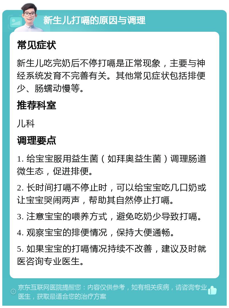 新生儿打嗝的原因与调理 常见症状 新生儿吃完奶后不停打嗝是正常现象，主要与神经系统发育不完善有关。其他常见症状包括排便少、肠蠕动慢等。 推荐科室 儿科 调理要点 1. 给宝宝服用益生菌（如拜奥益生菌）调理肠道微生态，促进排便。 2. 长时间打嗝不停止时，可以给宝宝吃几口奶或让宝宝哭闹两声，帮助其自然停止打嗝。 3. 注意宝宝的喂养方式，避免吃奶少导致打嗝。 4. 观察宝宝的排便情况，保持大便通畅。 5. 如果宝宝的打嗝情况持续不改善，建议及时就医咨询专业医生。