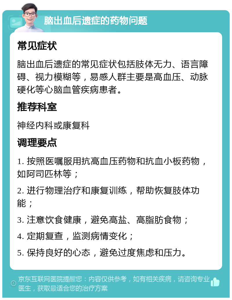 脑出血后遗症的药物问题 常见症状 脑出血后遗症的常见症状包括肢体无力、语言障碍、视力模糊等，易感人群主要是高血压、动脉硬化等心脑血管疾病患者。 推荐科室 神经内科或康复科 调理要点 1. 按照医嘱服用抗高血压药物和抗血小板药物，如阿司匹林等； 2. 进行物理治疗和康复训练，帮助恢复肢体功能； 3. 注意饮食健康，避免高盐、高脂肪食物； 4. 定期复查，监测病情变化； 5. 保持良好的心态，避免过度焦虑和压力。