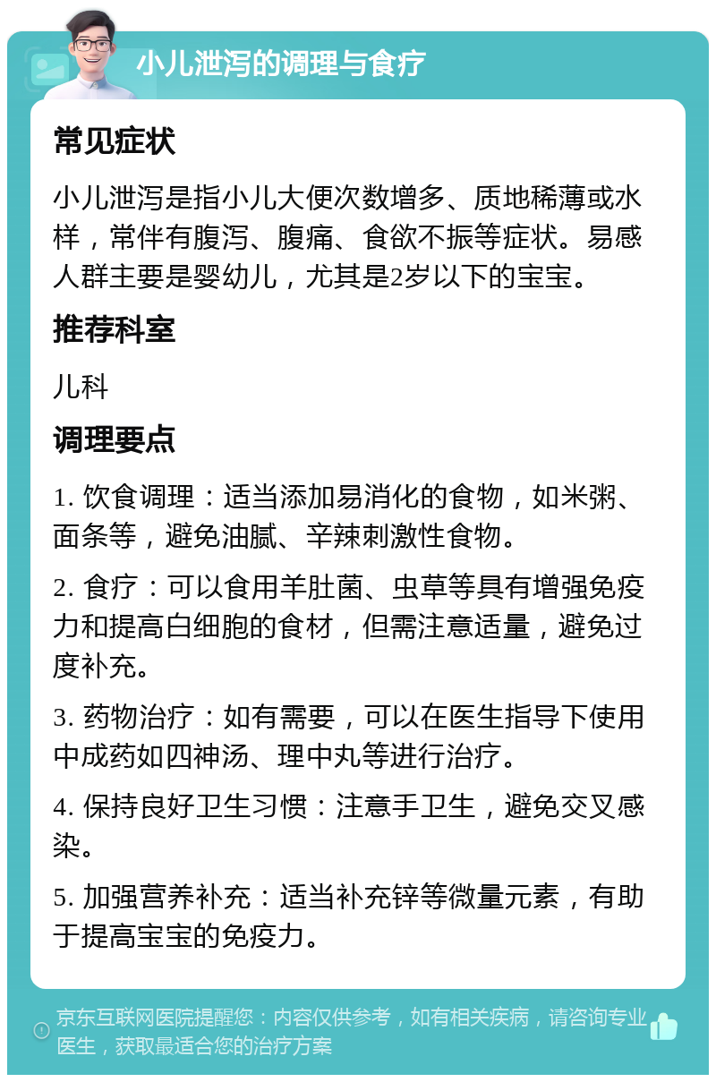 小儿泄泻的调理与食疗 常见症状 小儿泄泻是指小儿大便次数增多、质地稀薄或水样，常伴有腹泻、腹痛、食欲不振等症状。易感人群主要是婴幼儿，尤其是2岁以下的宝宝。 推荐科室 儿科 调理要点 1. 饮食调理：适当添加易消化的食物，如米粥、面条等，避免油腻、辛辣刺激性食物。 2. 食疗：可以食用羊肚菌、虫草等具有增强免疫力和提高白细胞的食材，但需注意适量，避免过度补充。 3. 药物治疗：如有需要，可以在医生指导下使用中成药如四神汤、理中丸等进行治疗。 4. 保持良好卫生习惯：注意手卫生，避免交叉感染。 5. 加强营养补充：适当补充锌等微量元素，有助于提高宝宝的免疫力。