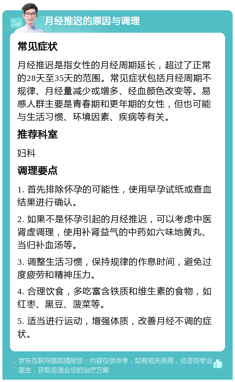 月经推迟的原因与调理 常见症状 月经推迟是指女性的月经周期延长，超过了正常的28天至35天的范围。常见症状包括月经周期不规律、月经量减少或增多、经血颜色改变等。易感人群主要是青春期和更年期的女性，但也可能与生活习惯、环境因素、疾病等有关。 推荐科室 妇科 调理要点 1. 首先排除怀孕的可能性，使用早孕试纸或查血结果进行确认。 2. 如果不是怀孕引起的月经推迟，可以考虑中医肾虚调理，使用补肾益气的中药如六味地黄丸、当归补血汤等。 3. 调整生活习惯，保持规律的作息时间，避免过度疲劳和精神压力。 4. 合理饮食，多吃富含铁质和维生素的食物，如红枣、黑豆、菠菜等。 5. 适当进行运动，增强体质，改善月经不调的症状。