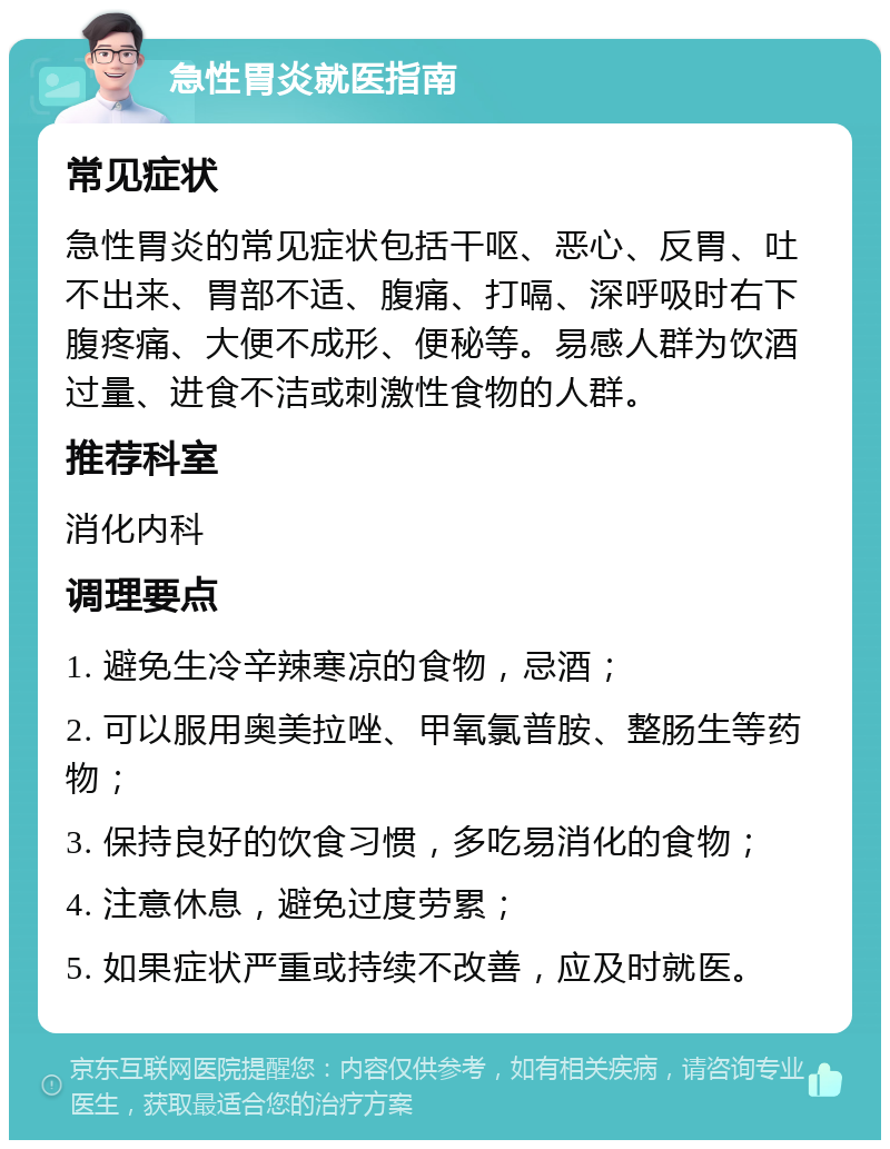 急性胃炎就医指南 常见症状 急性胃炎的常见症状包括干呕、恶心、反胃、吐不出来、胃部不适、腹痛、打嗝、深呼吸时右下腹疼痛、大便不成形、便秘等。易感人群为饮酒过量、进食不洁或刺激性食物的人群。 推荐科室 消化内科 调理要点 1. 避免生冷辛辣寒凉的食物，忌酒； 2. 可以服用奥美拉唑、甲氧氯普胺、整肠生等药物； 3. 保持良好的饮食习惯，多吃易消化的食物； 4. 注意休息，避免过度劳累； 5. 如果症状严重或持续不改善，应及时就医。