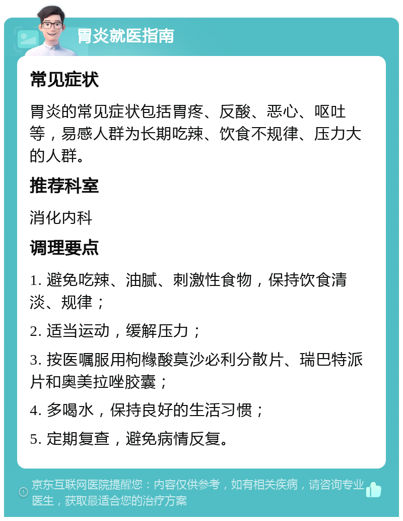 胃炎就医指南 常见症状 胃炎的常见症状包括胃疼、反酸、恶心、呕吐等，易感人群为长期吃辣、饮食不规律、压力大的人群。 推荐科室 消化内科 调理要点 1. 避免吃辣、油腻、刺激性食物，保持饮食清淡、规律； 2. 适当运动，缓解压力； 3. 按医嘱服用枸橼酸莫沙必利分散片、瑞巴特派片和奥美拉唑胶囊； 4. 多喝水，保持良好的生活习惯； 5. 定期复查，避免病情反复。