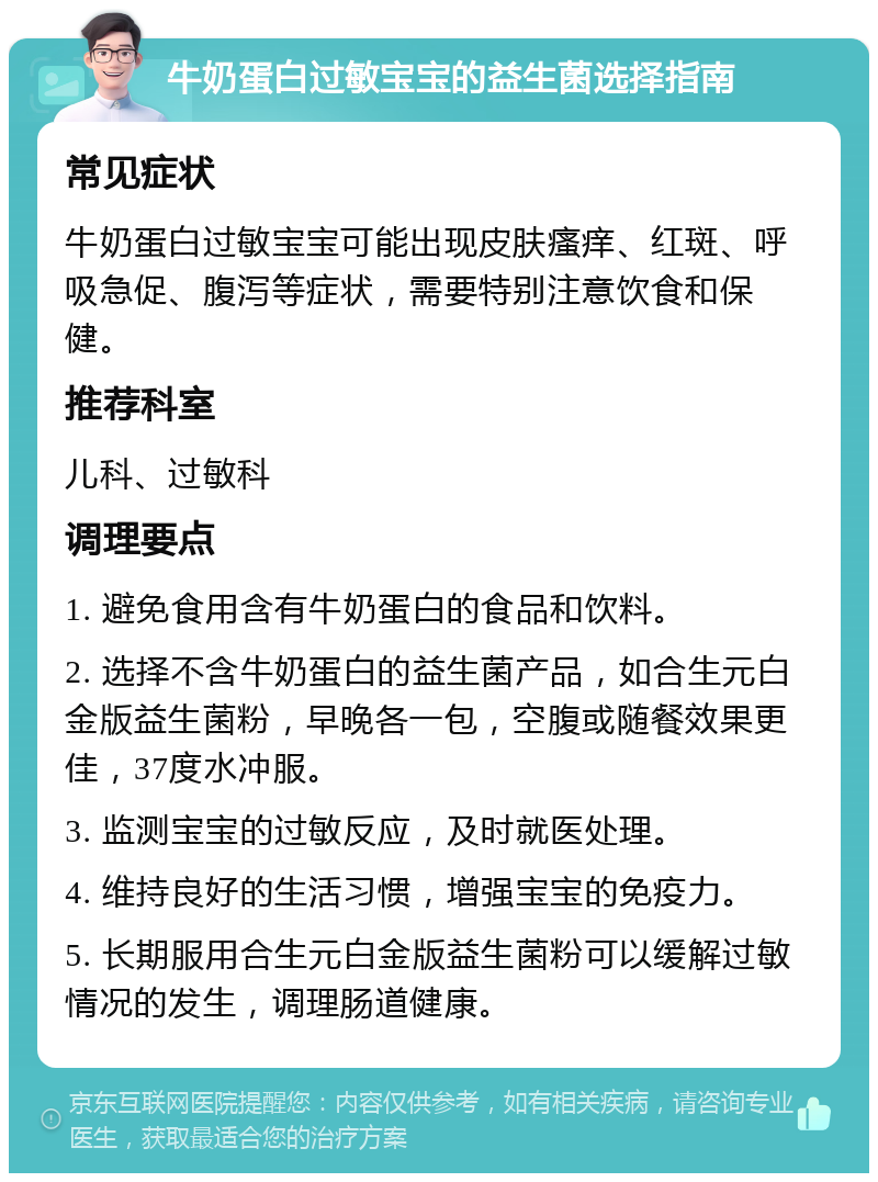 牛奶蛋白过敏宝宝的益生菌选择指南 常见症状 牛奶蛋白过敏宝宝可能出现皮肤瘙痒、红斑、呼吸急促、腹泻等症状，需要特别注意饮食和保健。 推荐科室 儿科、过敏科 调理要点 1. 避免食用含有牛奶蛋白的食品和饮料。 2. 选择不含牛奶蛋白的益生菌产品，如合生元白金版益生菌粉，早晚各一包，空腹或随餐效果更佳，37度水冲服。 3. 监测宝宝的过敏反应，及时就医处理。 4. 维持良好的生活习惯，增强宝宝的免疫力。 5. 长期服用合生元白金版益生菌粉可以缓解过敏情况的发生，调理肠道健康。