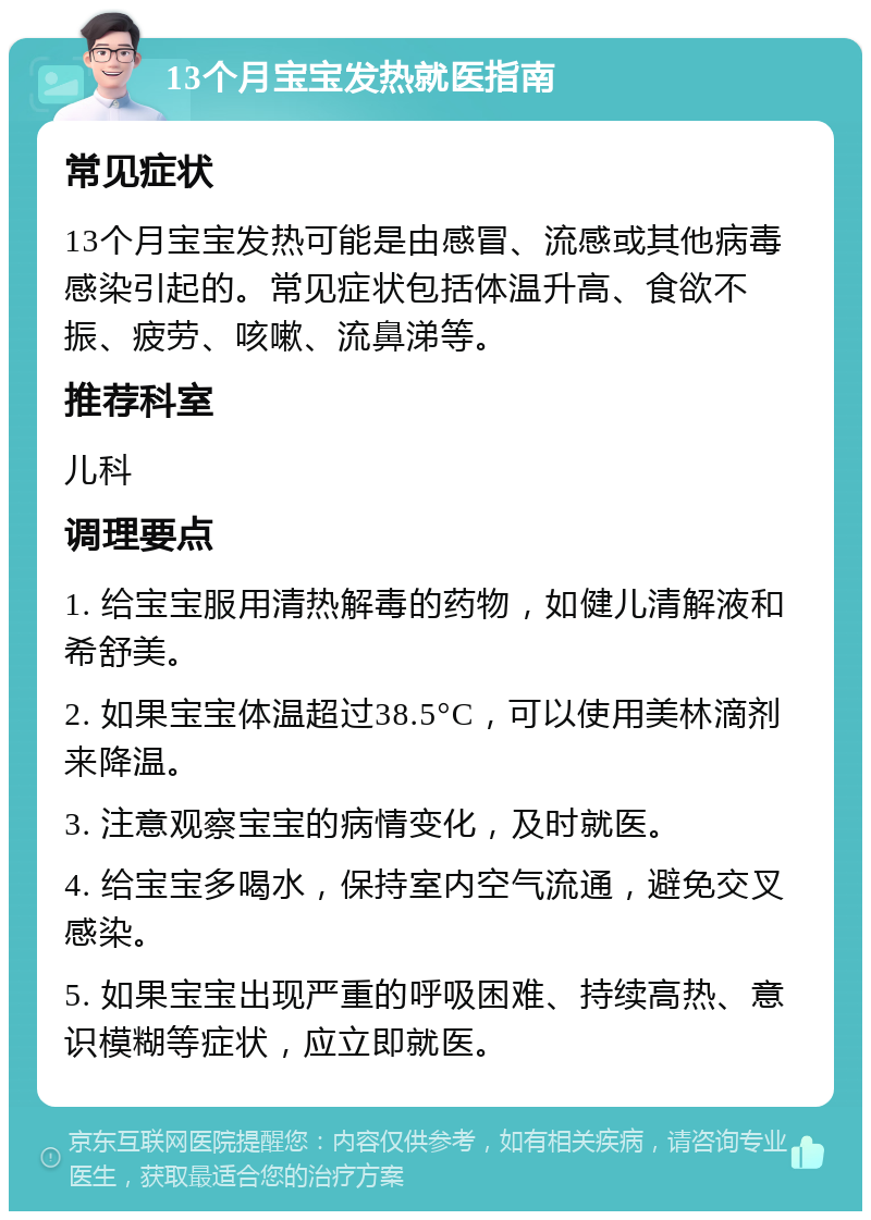 13个月宝宝发热就医指南 常见症状 13个月宝宝发热可能是由感冒、流感或其他病毒感染引起的。常见症状包括体温升高、食欲不振、疲劳、咳嗽、流鼻涕等。 推荐科室 儿科 调理要点 1. 给宝宝服用清热解毒的药物，如健儿清解液和希舒美。 2. 如果宝宝体温超过38.5°C，可以使用美林滴剂来降温。 3. 注意观察宝宝的病情变化，及时就医。 4. 给宝宝多喝水，保持室内空气流通，避免交叉感染。 5. 如果宝宝出现严重的呼吸困难、持续高热、意识模糊等症状，应立即就医。