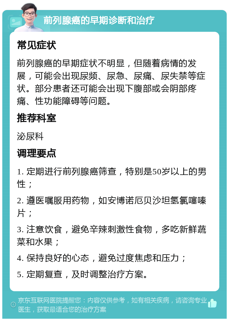 前列腺癌的早期诊断和治疗 常见症状 前列腺癌的早期症状不明显，但随着病情的发展，可能会出现尿频、尿急、尿痛、尿失禁等症状。部分患者还可能会出现下腹部或会阴部疼痛、性功能障碍等问题。 推荐科室 泌尿科 调理要点 1. 定期进行前列腺癌筛查，特别是50岁以上的男性； 2. 遵医嘱服用药物，如安博诺厄贝沙坦氢氯噻嗪片； 3. 注意饮食，避免辛辣刺激性食物，多吃新鲜蔬菜和水果； 4. 保持良好的心态，避免过度焦虑和压力； 5. 定期复查，及时调整治疗方案。