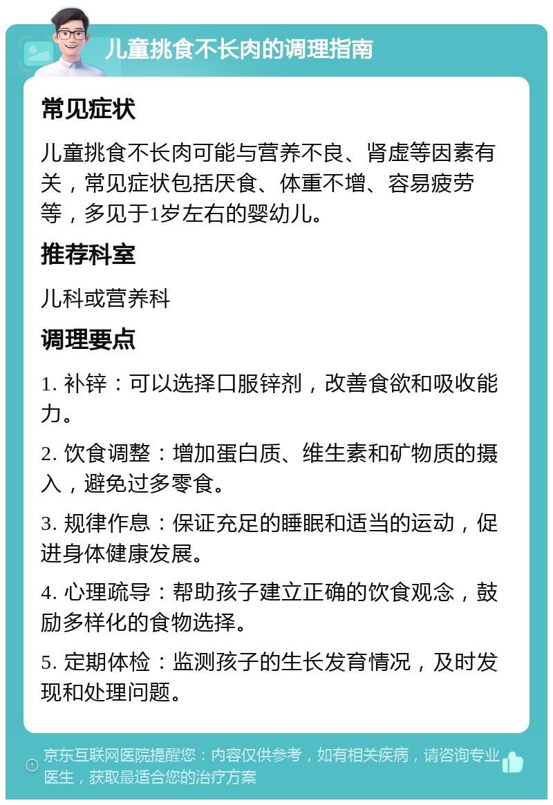 儿童挑食不长肉的调理指南 常见症状 儿童挑食不长肉可能与营养不良、肾虚等因素有关，常见症状包括厌食、体重不增、容易疲劳等，多见于1岁左右的婴幼儿。 推荐科室 儿科或营养科 调理要点 1. 补锌：可以选择口服锌剂，改善食欲和吸收能力。 2. 饮食调整：增加蛋白质、维生素和矿物质的摄入，避免过多零食。 3. 规律作息：保证充足的睡眠和适当的运动，促进身体健康发展。 4. 心理疏导：帮助孩子建立正确的饮食观念，鼓励多样化的食物选择。 5. 定期体检：监测孩子的生长发育情况，及时发现和处理问题。