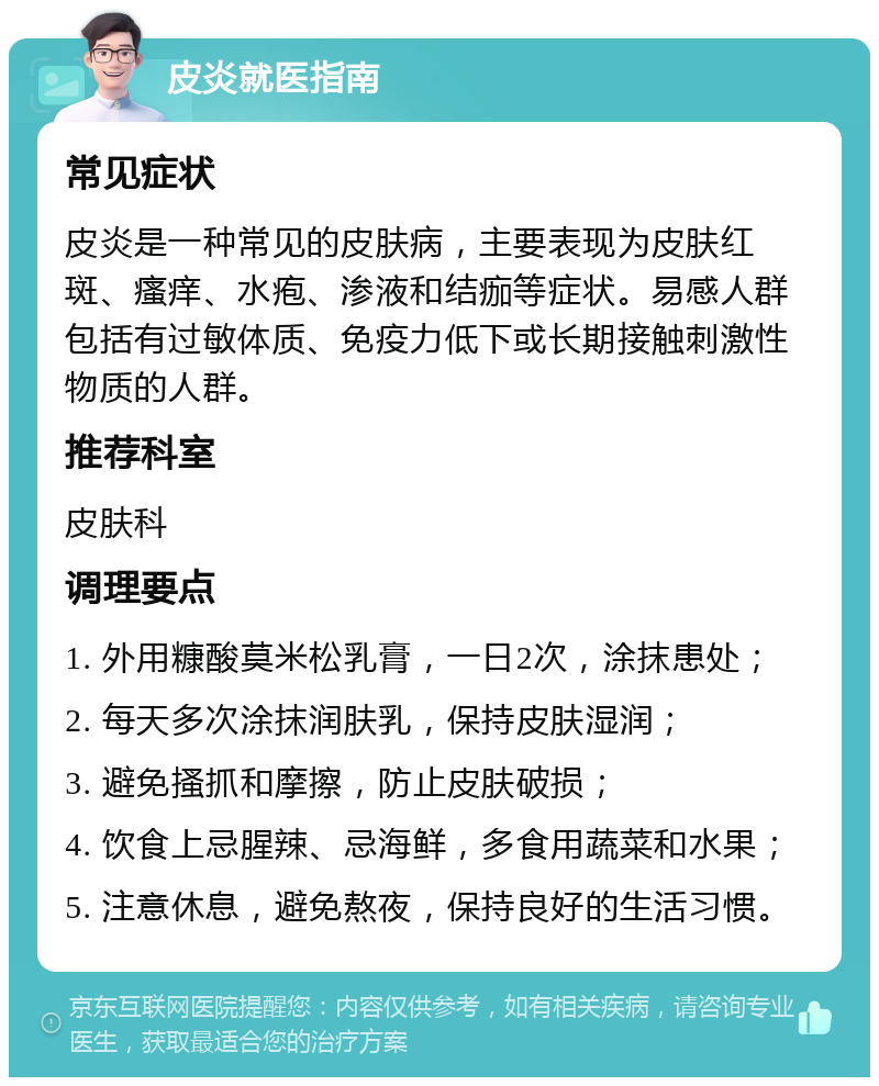 皮炎就医指南 常见症状 皮炎是一种常见的皮肤病，主要表现为皮肤红斑、瘙痒、水疱、渗液和结痂等症状。易感人群包括有过敏体质、免疫力低下或长期接触刺激性物质的人群。 推荐科室 皮肤科 调理要点 1. 外用糠酸莫米松乳膏，一日2次，涂抹患处； 2. 每天多次涂抹润肤乳，保持皮肤湿润； 3. 避免搔抓和摩擦，防止皮肤破损； 4. 饮食上忌腥辣、忌海鲜，多食用蔬菜和水果； 5. 注意休息，避免熬夜，保持良好的生活习惯。