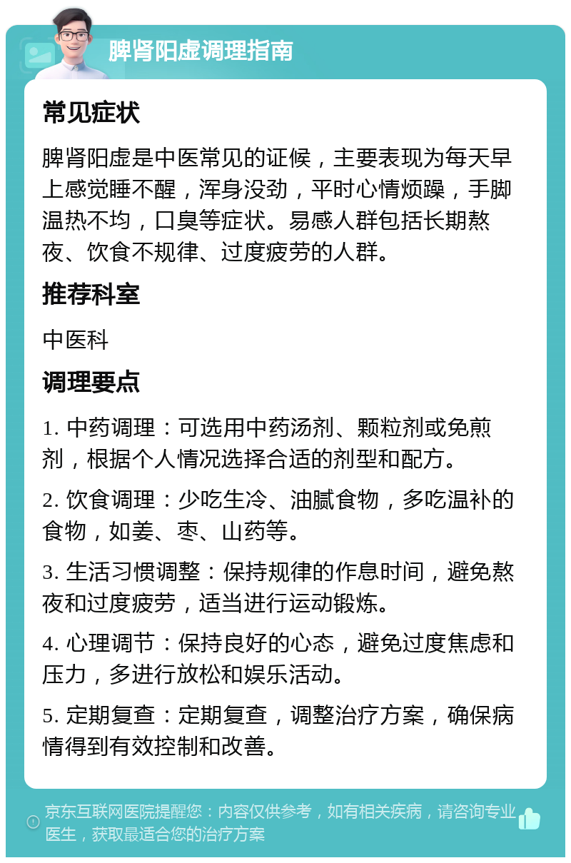 脾肾阳虚调理指南 常见症状 脾肾阳虚是中医常见的证候，主要表现为每天早上感觉睡不醒，浑身没劲，平时心情烦躁，手脚温热不均，口臭等症状。易感人群包括长期熬夜、饮食不规律、过度疲劳的人群。 推荐科室 中医科 调理要点 1. 中药调理：可选用中药汤剂、颗粒剂或免煎剂，根据个人情况选择合适的剂型和配方。 2. 饮食调理：少吃生冷、油腻食物，多吃温补的食物，如姜、枣、山药等。 3. 生活习惯调整：保持规律的作息时间，避免熬夜和过度疲劳，适当进行运动锻炼。 4. 心理调节：保持良好的心态，避免过度焦虑和压力，多进行放松和娱乐活动。 5. 定期复查：定期复查，调整治疗方案，确保病情得到有效控制和改善。