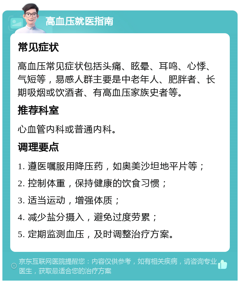 高血压就医指南 常见症状 高血压常见症状包括头痛、眩晕、耳鸣、心悸、气短等，易感人群主要是中老年人、肥胖者、长期吸烟或饮酒者、有高血压家族史者等。 推荐科室 心血管内科或普通内科。 调理要点 1. 遵医嘱服用降压药，如奥美沙坦地平片等； 2. 控制体重，保持健康的饮食习惯； 3. 适当运动，增强体质； 4. 减少盐分摄入，避免过度劳累； 5. 定期监测血压，及时调整治疗方案。