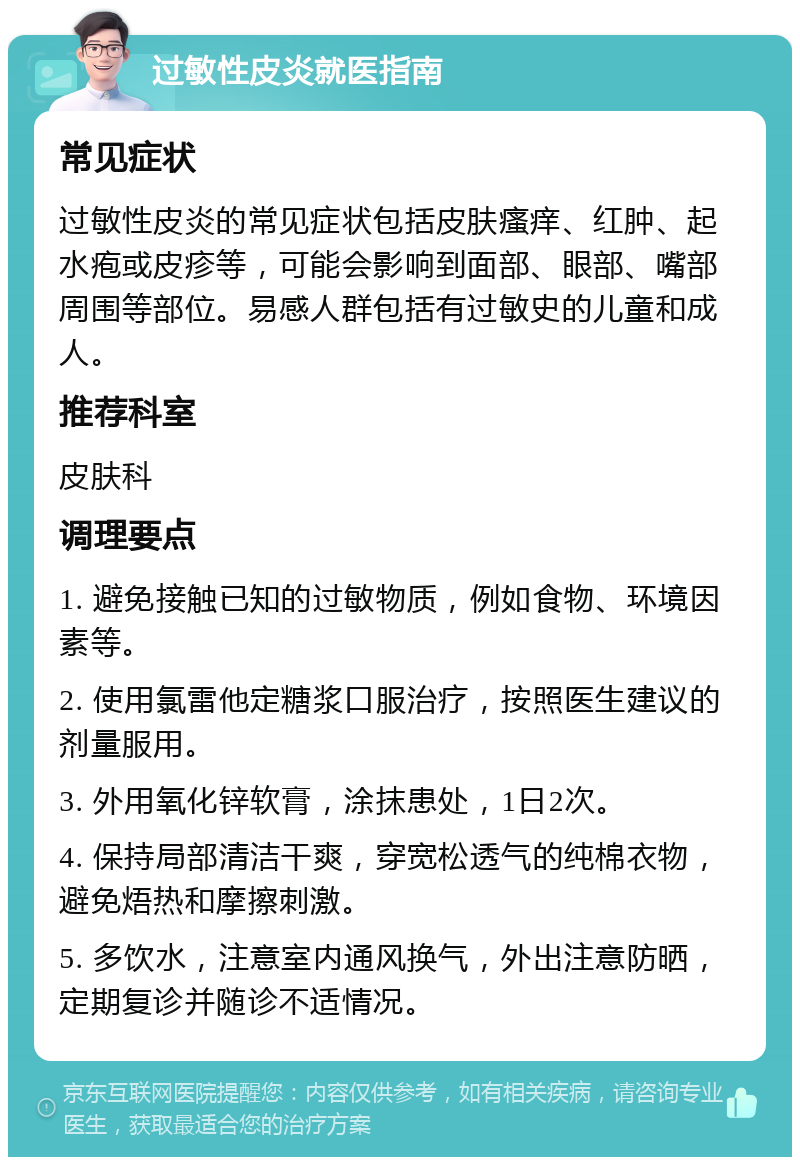 过敏性皮炎就医指南 常见症状 过敏性皮炎的常见症状包括皮肤瘙痒、红肿、起水疱或皮疹等，可能会影响到面部、眼部、嘴部周围等部位。易感人群包括有过敏史的儿童和成人。 推荐科室 皮肤科 调理要点 1. 避免接触已知的过敏物质，例如食物、环境因素等。 2. 使用氯雷他定糖浆口服治疗，按照医生建议的剂量服用。 3. 外用氧化锌软膏，涂抹患处，1日2次。 4. 保持局部清洁干爽，穿宽松透气的纯棉衣物，避免焐热和摩擦刺激。 5. 多饮水，注意室内通风换气，外出注意防晒，定期复诊并随诊不适情况。