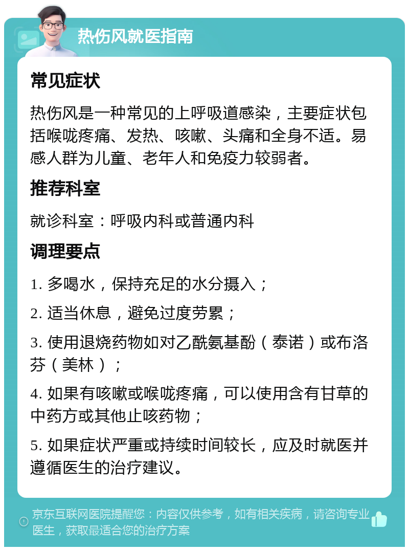 热伤风就医指南 常见症状 热伤风是一种常见的上呼吸道感染，主要症状包括喉咙疼痛、发热、咳嗽、头痛和全身不适。易感人群为儿童、老年人和免疫力较弱者。 推荐科室 就诊科室：呼吸内科或普通内科 调理要点 1. 多喝水，保持充足的水分摄入； 2. 适当休息，避免过度劳累； 3. 使用退烧药物如对乙酰氨基酚（泰诺）或布洛芬（美林）； 4. 如果有咳嗽或喉咙疼痛，可以使用含有甘草的中药方或其他止咳药物； 5. 如果症状严重或持续时间较长，应及时就医并遵循医生的治疗建议。