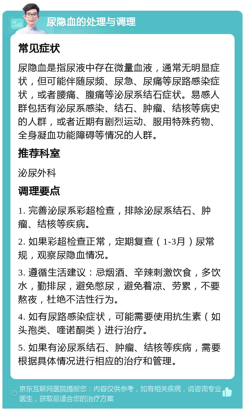 尿隐血的处理与调理 常见症状 尿隐血是指尿液中存在微量血液，通常无明显症状，但可能伴随尿频、尿急、尿痛等尿路感染症状，或者腰痛、腹痛等泌尿系结石症状。易感人群包括有泌尿系感染、结石、肿瘤、结核等病史的人群，或者近期有剧烈运动、服用特殊药物、全身凝血功能障碍等情况的人群。 推荐科室 泌尿外科 调理要点 1. 完善泌尿系彩超检查，排除泌尿系结石、肿瘤、结核等疾病。 2. 如果彩超检查正常，定期复查（1-3月）尿常规，观察尿隐血情况。 3. 遵循生活建议：忌烟酒、辛辣刺激饮食，多饮水，勤排尿，避免憋尿，避免着凉、劳累，不要熬夜，杜绝不洁性行为。 4. 如有尿路感染症状，可能需要使用抗生素（如头孢类、喹诺酮类）进行治疗。 5. 如果有泌尿系结石、肿瘤、结核等疾病，需要根据具体情况进行相应的治疗和管理。