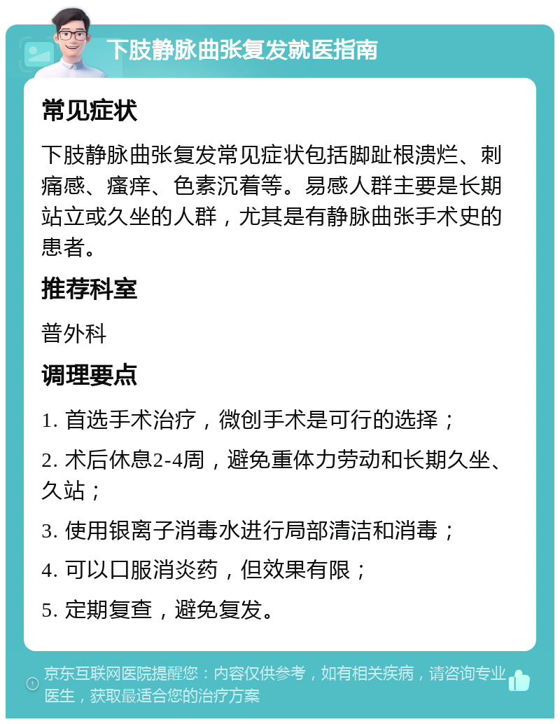 下肢静脉曲张复发就医指南 常见症状 下肢静脉曲张复发常见症状包括脚趾根溃烂、刺痛感、瘙痒、色素沉着等。易感人群主要是长期站立或久坐的人群，尤其是有静脉曲张手术史的患者。 推荐科室 普外科 调理要点 1. 首选手术治疗，微创手术是可行的选择； 2. 术后休息2-4周，避免重体力劳动和长期久坐、久站； 3. 使用银离子消毒水进行局部清洁和消毒； 4. 可以口服消炎药，但效果有限； 5. 定期复查，避免复发。