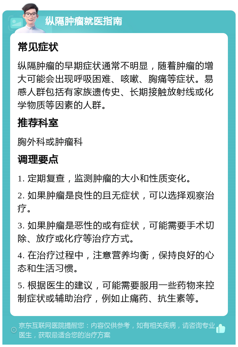 纵隔肿瘤就医指南 常见症状 纵隔肿瘤的早期症状通常不明显，随着肿瘤的增大可能会出现呼吸困难、咳嗽、胸痛等症状。易感人群包括有家族遗传史、长期接触放射线或化学物质等因素的人群。 推荐科室 胸外科或肿瘤科 调理要点 1. 定期复查，监测肿瘤的大小和性质变化。 2. 如果肿瘤是良性的且无症状，可以选择观察治疗。 3. 如果肿瘤是恶性的或有症状，可能需要手术切除、放疗或化疗等治疗方式。 4. 在治疗过程中，注意营养均衡，保持良好的心态和生活习惯。 5. 根据医生的建议，可能需要服用一些药物来控制症状或辅助治疗，例如止痛药、抗生素等。