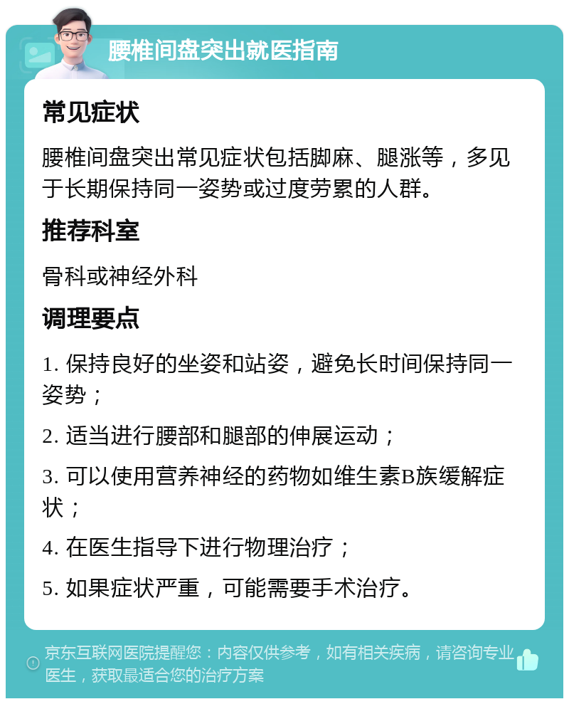 腰椎间盘突出就医指南 常见症状 腰椎间盘突出常见症状包括脚麻、腿涨等，多见于长期保持同一姿势或过度劳累的人群。 推荐科室 骨科或神经外科 调理要点 1. 保持良好的坐姿和站姿，避免长时间保持同一姿势； 2. 适当进行腰部和腿部的伸展运动； 3. 可以使用营养神经的药物如维生素B族缓解症状； 4. 在医生指导下进行物理治疗； 5. 如果症状严重，可能需要手术治疗。