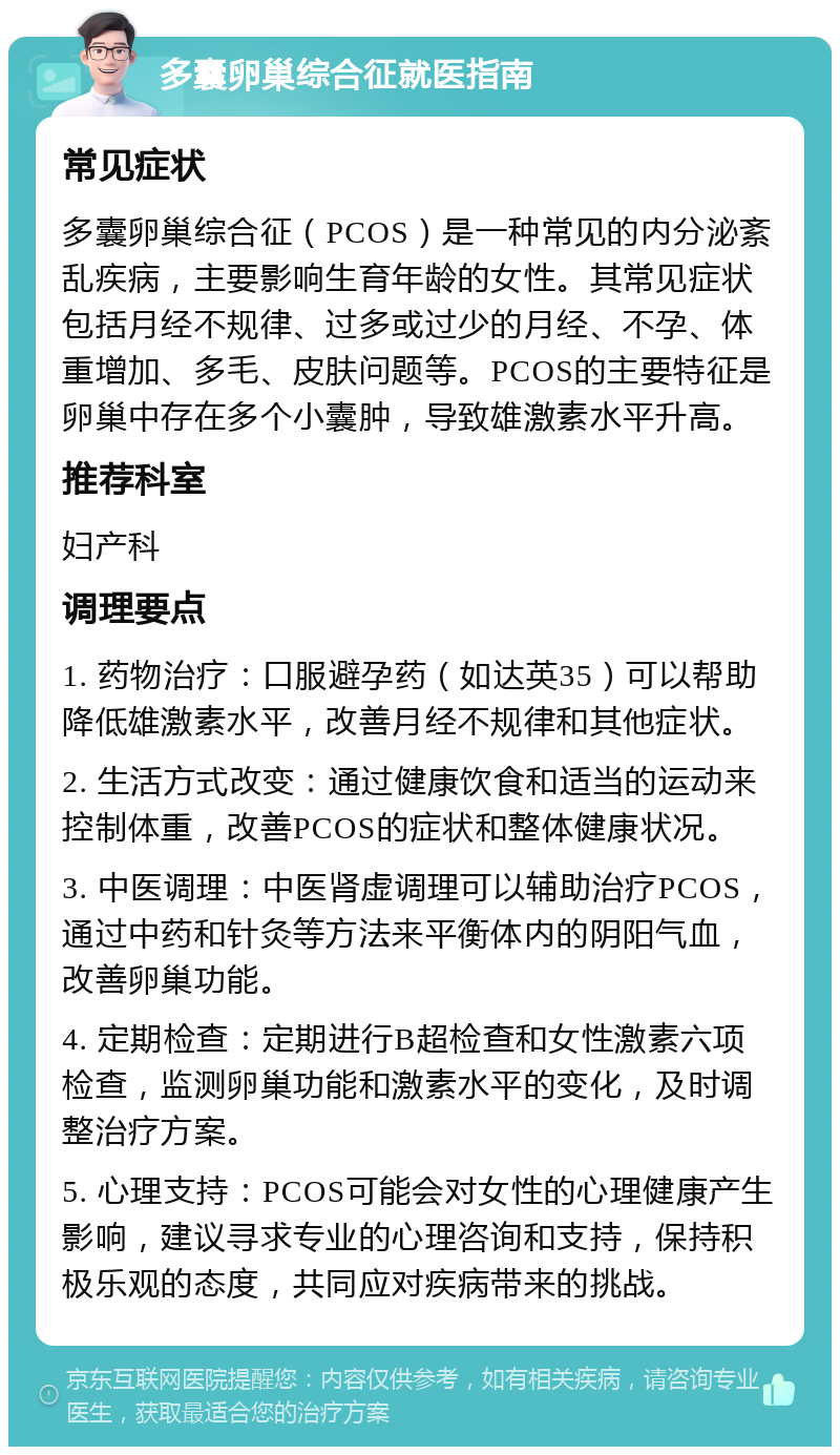 多囊卵巢综合征就医指南 常见症状 多囊卵巢综合征（PCOS）是一种常见的内分泌紊乱疾病，主要影响生育年龄的女性。其常见症状包括月经不规律、过多或过少的月经、不孕、体重增加、多毛、皮肤问题等。PCOS的主要特征是卵巢中存在多个小囊肿，导致雄激素水平升高。 推荐科室 妇产科 调理要点 1. 药物治疗：口服避孕药（如达英35）可以帮助降低雄激素水平，改善月经不规律和其他症状。 2. 生活方式改变：通过健康饮食和适当的运动来控制体重，改善PCOS的症状和整体健康状况。 3. 中医调理：中医肾虚调理可以辅助治疗PCOS，通过中药和针灸等方法来平衡体内的阴阳气血，改善卵巢功能。 4. 定期检查：定期进行B超检查和女性激素六项检查，监测卵巢功能和激素水平的变化，及时调整治疗方案。 5. 心理支持：PCOS可能会对女性的心理健康产生影响，建议寻求专业的心理咨询和支持，保持积极乐观的态度，共同应对疾病带来的挑战。