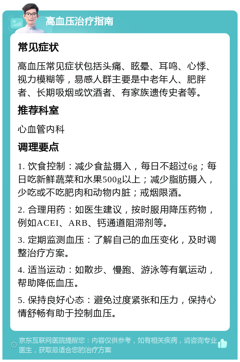 高血压治疗指南 常见症状 高血压常见症状包括头痛、眩晕、耳鸣、心悸、视力模糊等，易感人群主要是中老年人、肥胖者、长期吸烟或饮酒者、有家族遗传史者等。 推荐科室 心血管内科 调理要点 1. 饮食控制：减少食盐摄入，每日不超过6g；每日吃新鲜蔬菜和水果500g以上；减少脂肪摄入，少吃或不吃肥肉和动物内脏；戒烟限酒。 2. 合理用药：如医生建议，按时服用降压药物，例如ACEI、ARB、钙通道阻滞剂等。 3. 定期监测血压：了解自己的血压变化，及时调整治疗方案。 4. 适当运动：如散步、慢跑、游泳等有氧运动，帮助降低血压。 5. 保持良好心态：避免过度紧张和压力，保持心情舒畅有助于控制血压。