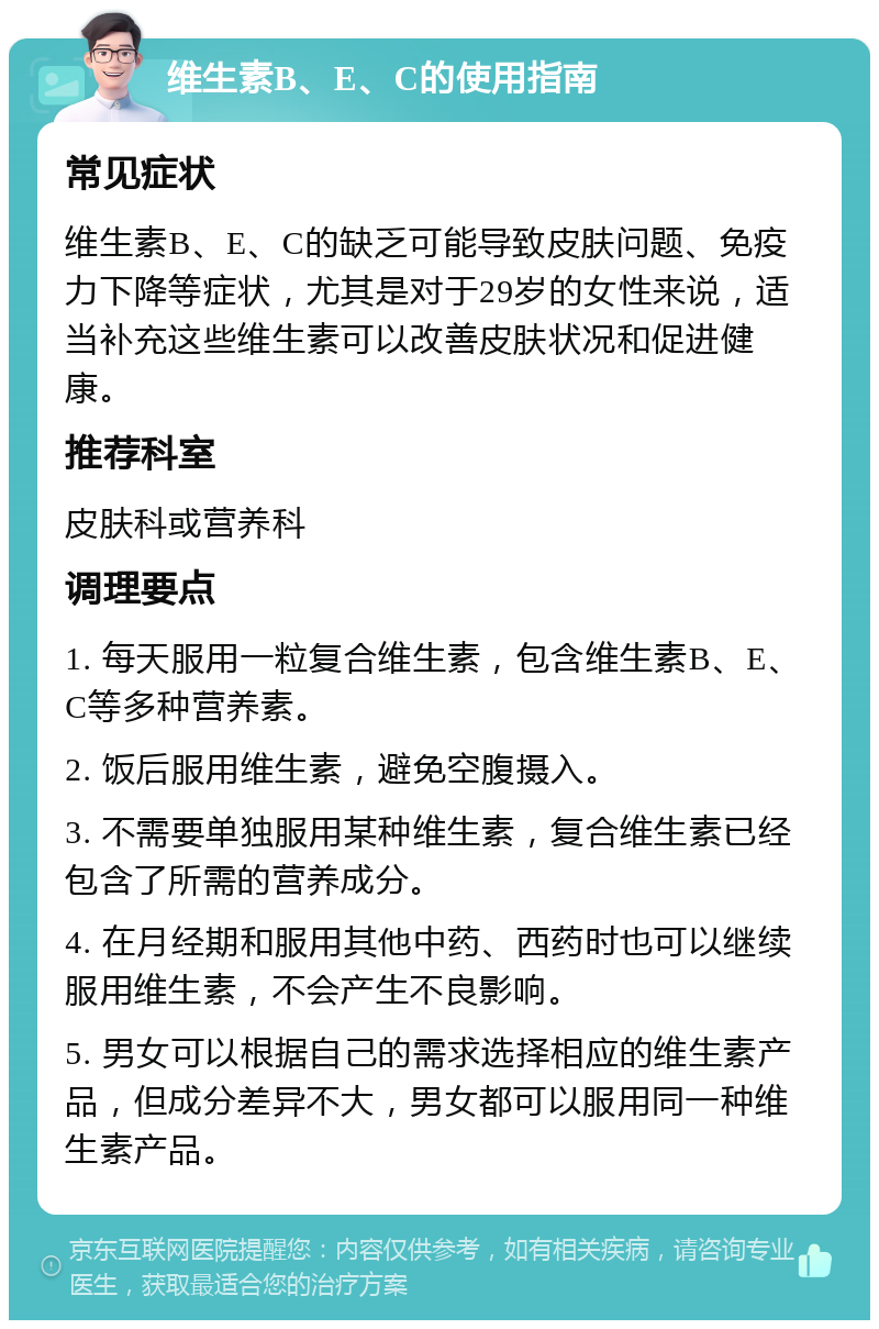 维生素B、E、C的使用指南 常见症状 维生素B、E、C的缺乏可能导致皮肤问题、免疫力下降等症状，尤其是对于29岁的女性来说，适当补充这些维生素可以改善皮肤状况和促进健康。 推荐科室 皮肤科或营养科 调理要点 1. 每天服用一粒复合维生素，包含维生素B、E、C等多种营养素。 2. 饭后服用维生素，避免空腹摄入。 3. 不需要单独服用某种维生素，复合维生素已经包含了所需的营养成分。 4. 在月经期和服用其他中药、西药时也可以继续服用维生素，不会产生不良影响。 5. 男女可以根据自己的需求选择相应的维生素产品，但成分差异不大，男女都可以服用同一种维生素产品。