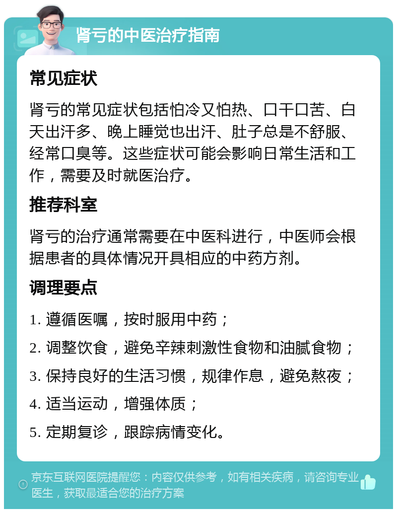 肾亏的中医治疗指南 常见症状 肾亏的常见症状包括怕冷又怕热、口干口苦、白天出汗多、晚上睡觉也出汗、肚子总是不舒服、经常口臭等。这些症状可能会影响日常生活和工作，需要及时就医治疗。 推荐科室 肾亏的治疗通常需要在中医科进行，中医师会根据患者的具体情况开具相应的中药方剂。 调理要点 1. 遵循医嘱，按时服用中药； 2. 调整饮食，避免辛辣刺激性食物和油腻食物； 3. 保持良好的生活习惯，规律作息，避免熬夜； 4. 适当运动，增强体质； 5. 定期复诊，跟踪病情变化。