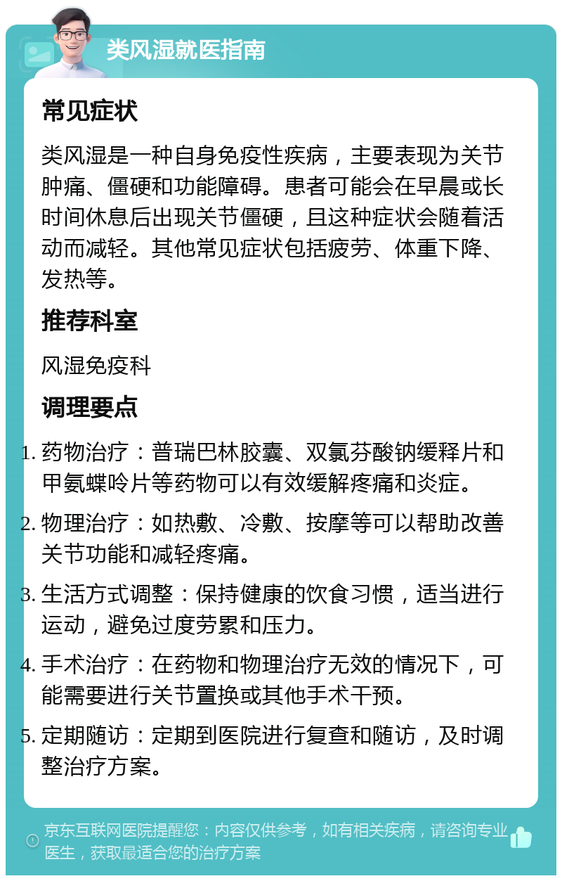 类风湿就医指南 常见症状 类风湿是一种自身免疫性疾病，主要表现为关节肿痛、僵硬和功能障碍。患者可能会在早晨或长时间休息后出现关节僵硬，且这种症状会随着活动而减轻。其他常见症状包括疲劳、体重下降、发热等。 推荐科室 风湿免疫科 调理要点 药物治疗：普瑞巴林胶囊、双氯芬酸钠缓释片和甲氨蝶呤片等药物可以有效缓解疼痛和炎症。 物理治疗：如热敷、冷敷、按摩等可以帮助改善关节功能和减轻疼痛。 生活方式调整：保持健康的饮食习惯，适当进行运动，避免过度劳累和压力。 手术治疗：在药物和物理治疗无效的情况下，可能需要进行关节置换或其他手术干预。 定期随访：定期到医院进行复查和随访，及时调整治疗方案。