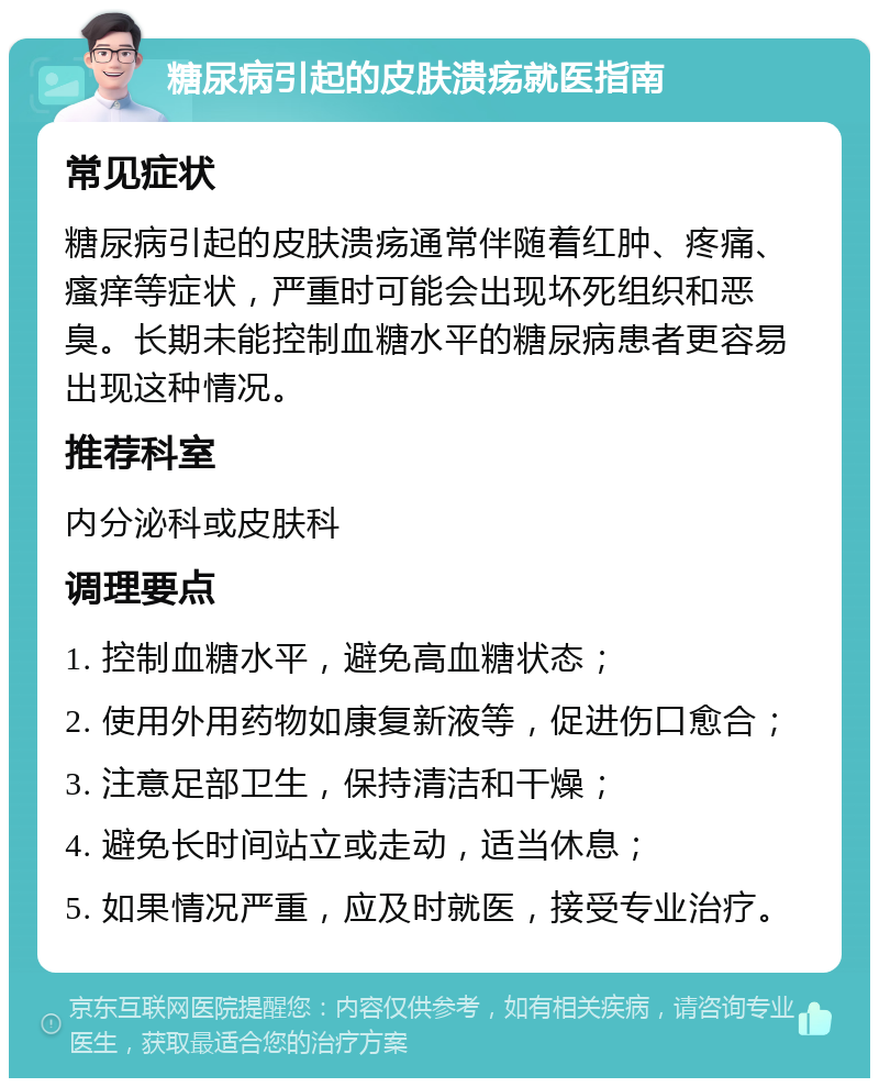 糖尿病引起的皮肤溃疡就医指南 常见症状 糖尿病引起的皮肤溃疡通常伴随着红肿、疼痛、瘙痒等症状，严重时可能会出现坏死组织和恶臭。长期未能控制血糖水平的糖尿病患者更容易出现这种情况。 推荐科室 内分泌科或皮肤科 调理要点 1. 控制血糖水平，避免高血糖状态； 2. 使用外用药物如康复新液等，促进伤口愈合； 3. 注意足部卫生，保持清洁和干燥； 4. 避免长时间站立或走动，适当休息； 5. 如果情况严重，应及时就医，接受专业治疗。