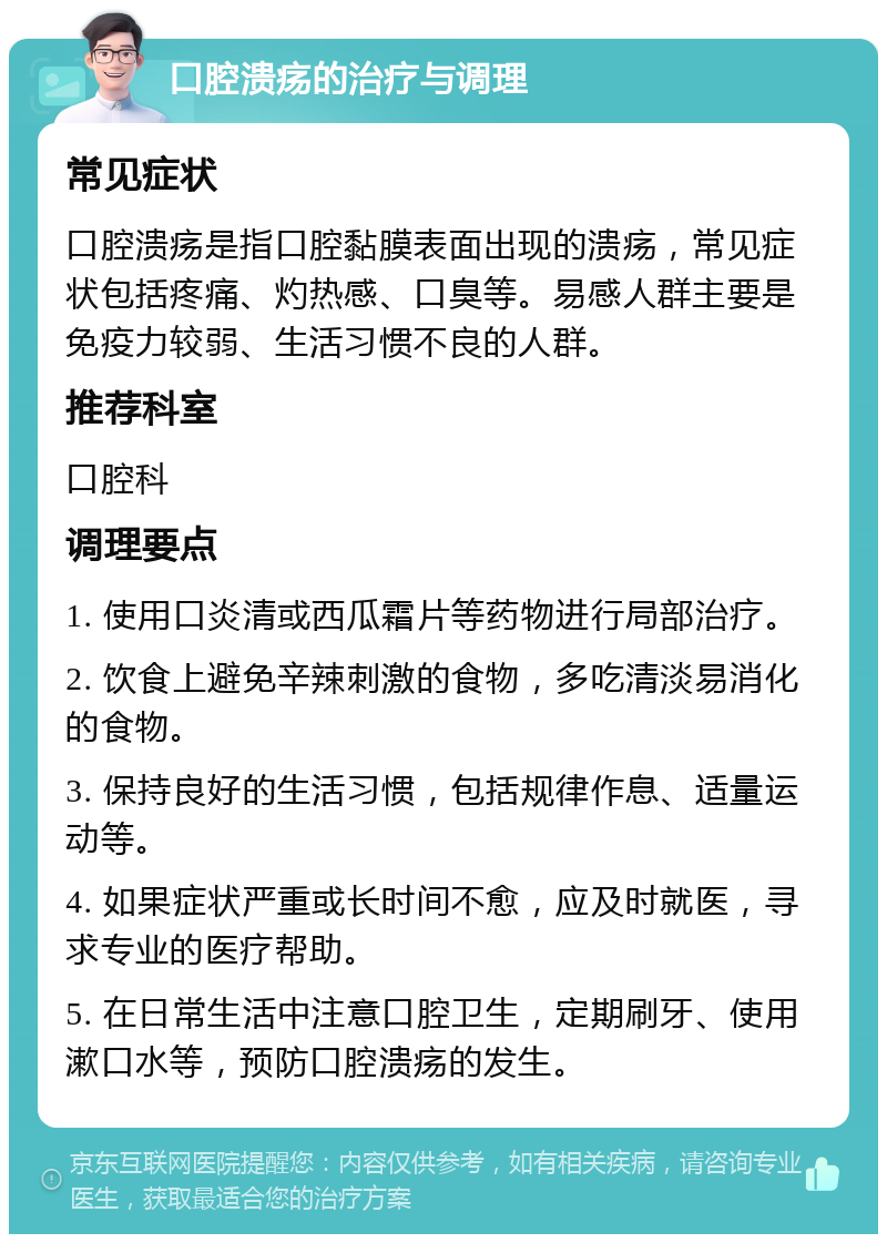 口腔溃疡的治疗与调理 常见症状 口腔溃疡是指口腔黏膜表面出现的溃疡，常见症状包括疼痛、灼热感、口臭等。易感人群主要是免疫力较弱、生活习惯不良的人群。 推荐科室 口腔科 调理要点 1. 使用口炎清或西瓜霜片等药物进行局部治疗。 2. 饮食上避免辛辣刺激的食物，多吃清淡易消化的食物。 3. 保持良好的生活习惯，包括规律作息、适量运动等。 4. 如果症状严重或长时间不愈，应及时就医，寻求专业的医疗帮助。 5. 在日常生活中注意口腔卫生，定期刷牙、使用漱口水等，预防口腔溃疡的发生。