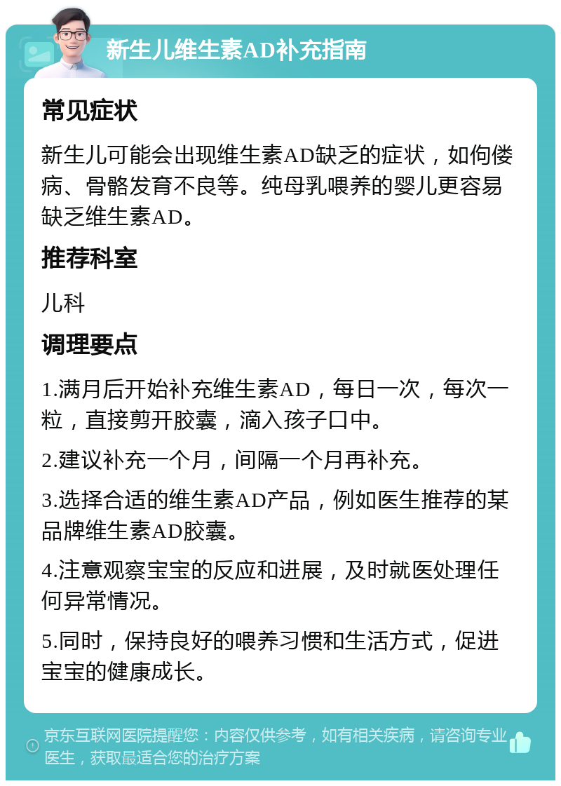 新生儿维生素AD补充指南 常见症状 新生儿可能会出现维生素AD缺乏的症状，如佝偻病、骨骼发育不良等。纯母乳喂养的婴儿更容易缺乏维生素AD。 推荐科室 儿科 调理要点 1.满月后开始补充维生素AD，每日一次，每次一粒，直接剪开胶囊，滴入孩子口中。 2.建议补充一个月，间隔一个月再补充。 3.选择合适的维生素AD产品，例如医生推荐的某品牌维生素AD胶囊。 4.注意观察宝宝的反应和进展，及时就医处理任何异常情况。 5.同时，保持良好的喂养习惯和生活方式，促进宝宝的健康成长。