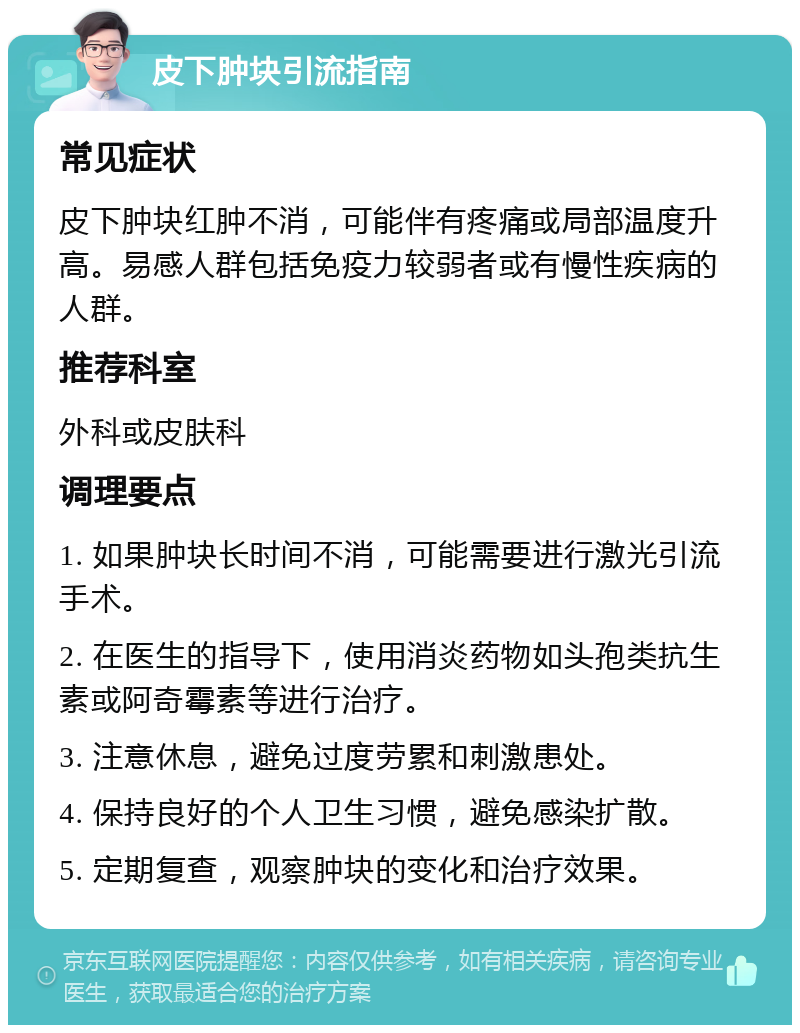 皮下肿块引流指南 常见症状 皮下肿块红肿不消，可能伴有疼痛或局部温度升高。易感人群包括免疫力较弱者或有慢性疾病的人群。 推荐科室 外科或皮肤科 调理要点 1. 如果肿块长时间不消，可能需要进行激光引流手术。 2. 在医生的指导下，使用消炎药物如头孢类抗生素或阿奇霉素等进行治疗。 3. 注意休息，避免过度劳累和刺激患处。 4. 保持良好的个人卫生习惯，避免感染扩散。 5. 定期复查，观察肿块的变化和治疗效果。